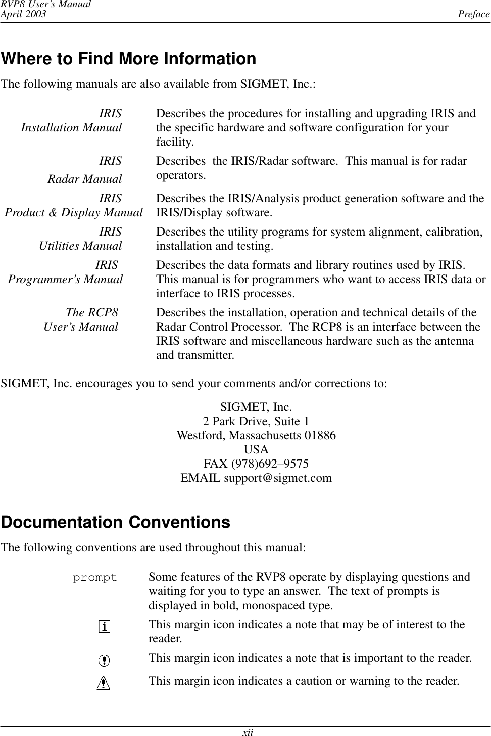 PrefaceRVP8 User’s ManualApril 2003xiiWhere to Find More InformationThe following manuals are also available from SIGMET, Inc.:IRISInstallation Manual Describes the procedures for installing and upgrading IRIS andthe specific hardware and software configuration for yourfacility.IRISRadar ManualDescribes  the IRIS/Radar software.  This manual is for radaroperators.IRISProduct &amp; Display Manual Describes the IRIS/Analysis product generation software and theIRIS/Display software.IRISUtilities Manual Describes the utility programs for system alignment, calibration,installation and testing.IRIS Programmer’s Manual Describes the data formats and library routines used by IRIS.This manual is for programmers who want to access IRIS data orinterface to IRIS processes.The RCP8 User’s Manual Describes the installation, operation and technical details of theRadar Control Processor.  The RCP8 is an interface between theIRIS software and miscellaneous hardware such as the antennaand transmitter.SIGMET, Inc. encourages you to send your comments and/or corrections to:SIGMET, Inc.2 Park Drive, Suite 1Westford, Massachusetts 01886USAFAX (978)692–9575EMAIL support@sigmet.comDocumentation ConventionsThe following conventions are used throughout this manual:prompt Some features of the RVP8 operate by displaying questions andwaiting for you to type an answer.  The text of prompts isdisplayed in bold, monospaced type.This margin icon indicates a note that may be of interest to thereader.This margin icon indicates a note that is important to the reader.This margin icon indicates a caution or warning to the reader.