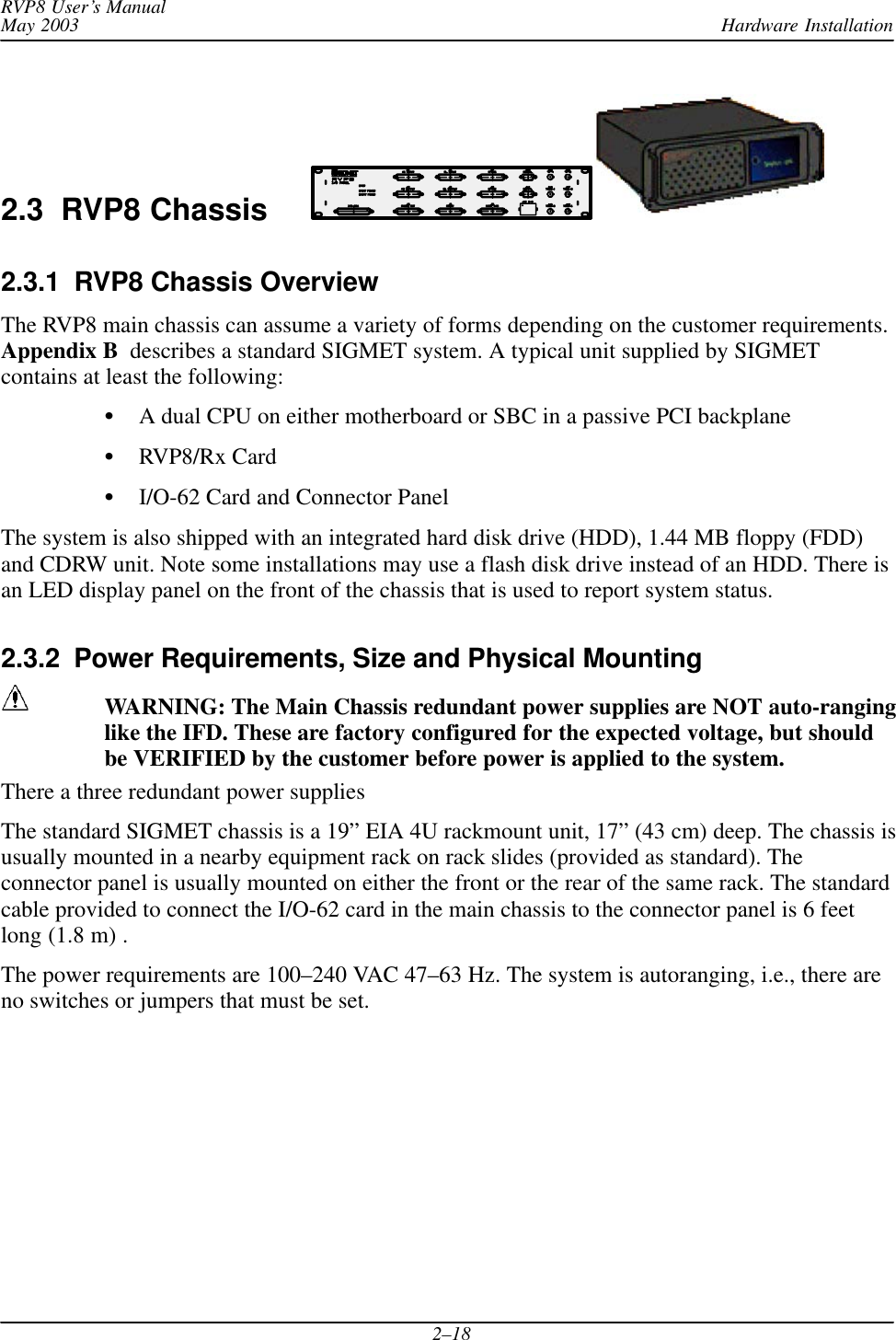 Hardware InstallationRVP8 User’s ManualMay 20032–182.3  RVP8 Chassis2.3.1  RVP8 Chassis OverviewThe RVP8 main chassis can assume a variety of forms depending on the customer requirements.Appendix B  describes a standard SIGMET system. A typical unit supplied by SIGMETcontains at least the following:SA dual CPU on either motherboard or SBC in a passive PCI backplaneSRVP8/Rx CardSI/O-62 Card and Connector PanelThe system is also shipped with an integrated hard disk drive (HDD), 1.44 MB floppy (FDD)and CDRW unit. Note some installations may use a flash disk drive instead of an HDD. There isan LED display panel on the front of the chassis that is used to report system status.2.3.2  Power Requirements, Size and Physical MountingWARNING: The Main Chassis redundant power supplies are NOT auto-ranginglike the IFD. These are factory configured for the expected voltage, but shouldbe VERIFIED by the customer before power is applied to the system.There a three redundant power suppliesThe standard SIGMET chassis is a 19” EIA 4U rackmount unit, 17” (43 cm) deep. The chassis isusually mounted in a nearby equipment rack on rack slides (provided as standard). Theconnector panel is usually mounted on either the front or the rear of the same rack. The standardcable provided to connect the I/O-62 card in the main chassis to the connector panel is 6 feetlong (1.8 m) .The power requirements are 100–240 VAC 47–63 Hz. The system is autoranging, i.e., there areno switches or jumpers that must be set.