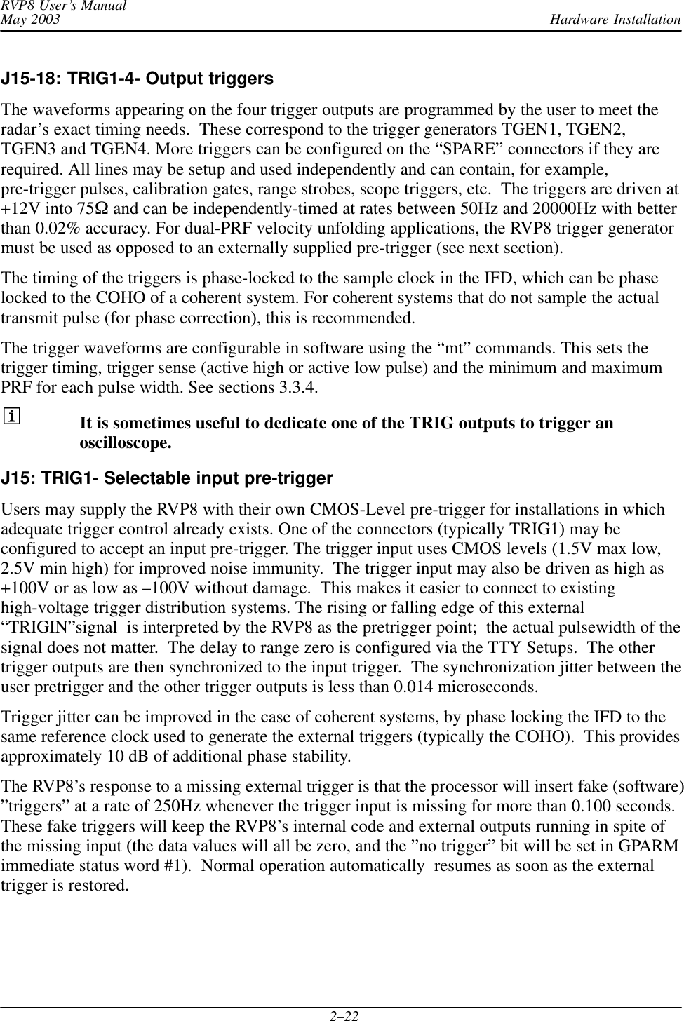Hardware InstallationRVP8 User’s ManualMay 20032–22J15-18: TRIG1-4- Output triggersThe waveforms appearing on the four trigger outputs are programmed by the user to meet theradar’s exact timing needs.  These correspond to the trigger generators TGEN1, TGEN2,TGEN3 and TGEN4. More triggers can be configured on the “SPARE” connectors if they arerequired. All lines may be setup and used independently and can contain, for example,pre-trigger pulses, calibration gates, range strobes, scope triggers, etc.  The triggers are driven at+12V into 75W and can be independently-timed at rates between 50Hz and 20000Hz with betterthan 0.02% accuracy. For dual-PRF velocity unfolding applications, the RVP8 trigger generatormust be used as opposed to an externally supplied pre-trigger (see next section).The timing of the triggers is phase-locked to the sample clock in the IFD, which can be phaselocked to the COHO of a coherent system. For coherent systems that do not sample the actualtransmit pulse (for phase correction), this is recommended.The trigger waveforms are configurable in software using the “mt” commands. This sets thetrigger timing, trigger sense (active high or active low pulse) and the minimum and maximumPRF for each pulse width. See sections 3.3.4.It is sometimes useful to dedicate one of the TRIG outputs to trigger anoscilloscope.J15: TRIG1- Selectable input pre-trigger Users may supply the RVP8 with their own CMOS-Level pre-trigger for installations in whichadequate trigger control already exists. One of the connectors (typically TRIG1) may beconfigured to accept an input pre-trigger. The trigger input uses CMOS levels (1.5V max low,2.5V min high) for improved noise immunity.  The trigger input may also be driven as high as+100V or as low as –100V without damage.  This makes it easier to connect to existinghigh-voltage trigger distribution systems. The rising or falling edge of this external“TRIGIN”signal  is interpreted by the RVP8 as the pretrigger point;  the actual pulsewidth of thesignal does not matter.  The delay to range zero is configured via the TTY Setups.  The othertrigger outputs are then synchronized to the input trigger.  The synchronization jitter between theuser pretrigger and the other trigger outputs is less than 0.014 microseconds.Trigger jitter can be improved in the case of coherent systems, by phase locking the IFD to thesame reference clock used to generate the external triggers (typically the COHO).  This providesapproximately 10 dB of additional phase stability.The RVP8’s response to a missing external trigger is that the processor will insert fake (software)”triggers” at a rate of 250Hz whenever the trigger input is missing for more than 0.100 seconds.These fake triggers will keep the RVP8’s internal code and external outputs running in spite ofthe missing input (the data values will all be zero, and the ”no trigger” bit will be set in GPARMimmediate status word #1).  Normal operation automatically  resumes as soon as the externaltrigger is restored.