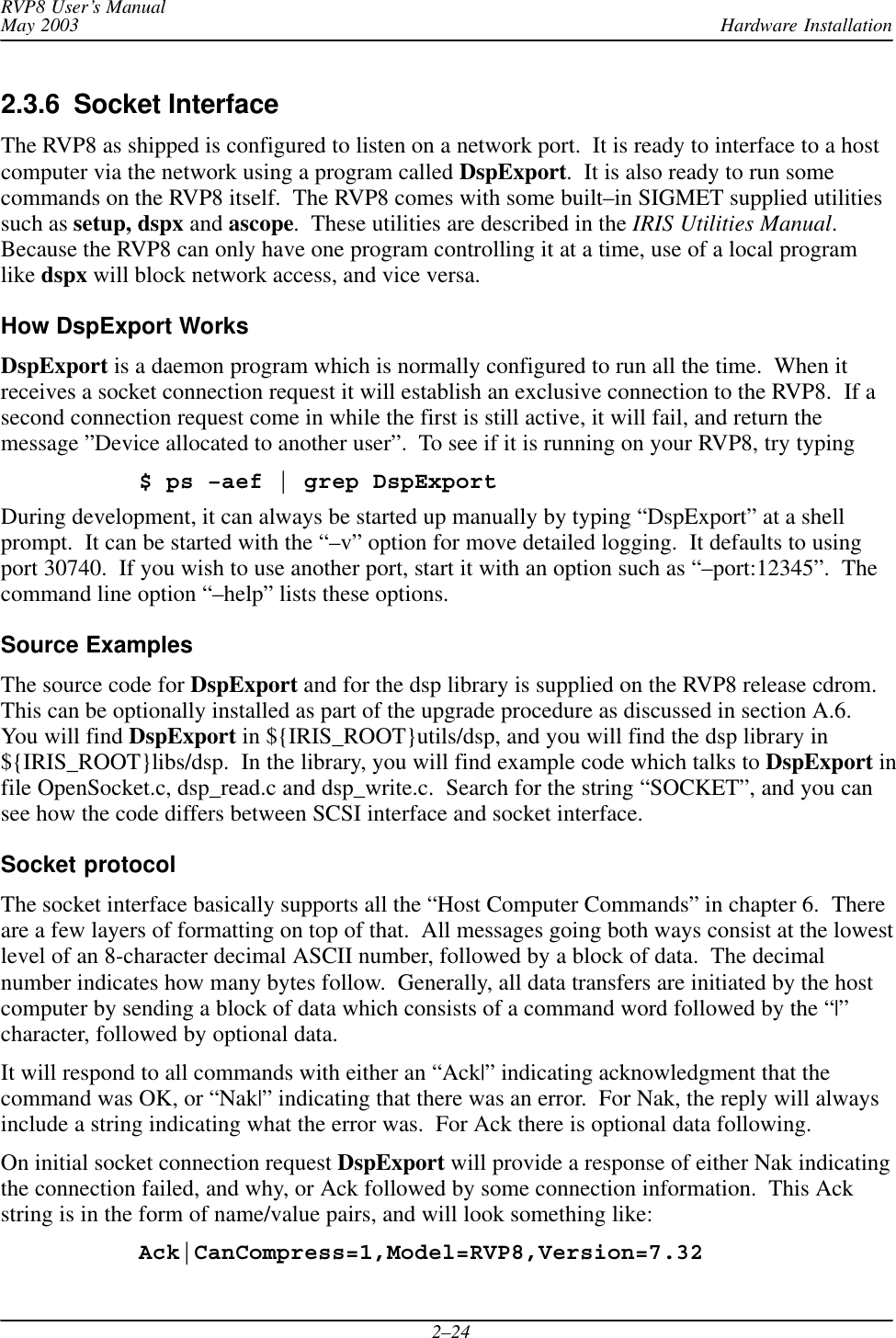 Hardware InstallationRVP8 User’s ManualMay 20032–242.3.6  Socket Interface The RVP8 as shipped is configured to listen on a network port.  It is ready to interface to a hostcomputer via the network using a program called DspExport.  It is also ready to run somecommands on the RVP8 itself.  The RVP8 comes with some built–in SIGMET supplied utilitiessuch as setup, dspx and ascope.  These utilities are described in the IRIS Utilities Manual.Because the RVP8 can only have one program controlling it at a time, use of a local programlike dspx will block network access, and vice versa.How DspExport WorksDspExport is a daemon program which is normally configured to run all the time.  When itreceives a socket connection request it will establish an exclusive connection to the RVP8.  If asecond connection request come in while the first is still active, it will fail, and return themessage ”Device allocated to another user”.  To see if it is running on your RVP8, try typing$ ps –aef | grep DspExportDuring development, it can always be started up manually by typing “DspExport” at a shellprompt.  It can be started with the “–v” option for move detailed logging.  It defaults to usingport 30740.  If you wish to use another port, start it with an option such as “–port:12345”.  Thecommand line option “–help” lists these options.Source ExamplesThe source code for DspExport and for the dsp library is supplied on the RVP8 release cdrom.This can be optionally installed as part of the upgrade procedure as discussed in section A.6.You will find DspExport in ${IRIS_ROOT}utils/dsp, and you will find the dsp library in${IRIS_ROOT}libs/dsp.  In the library, you will find example code which talks to DspExport infile OpenSocket.c, dsp_read.c and dsp_write.c.  Search for the string “SOCKET”, and you cansee how the code differs between SCSI interface and socket interface.Socket protocolThe socket interface basically supports all the “Host Computer Commands” in chapter 6.  Thereare a few layers of formatting on top of that.  All messages going both ways consist at the lowestlevel of an 8-character decimal ASCII number, followed by a block of data.  The decimalnumber indicates how many bytes follow.  Generally, all data transfers are initiated by the hostcomputer by sending a block of data which consists of a command word followed by the “|”character, followed by optional data.It will respond to all commands with either an “Ack|” indicating acknowledgment that thecommand was OK, or “Nak|” indicating that there was an error.  For Nak, the reply will alwaysinclude a string indicating what the error was.  For Ack there is optional data following.On initial socket connection request DspExport will provide a response of either Nak indicatingthe connection failed, and why, or Ack followed by some connection information.  This Ackstring is in the form of name/value pairs, and will look something like:Ack|CanCompress=1,Model=RVP8,Version=7.32