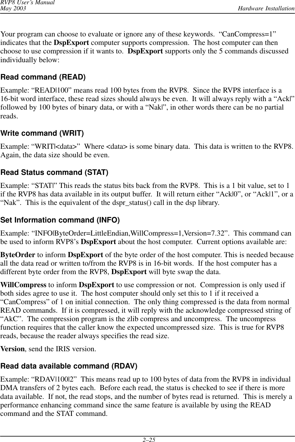 Hardware InstallationRVP8 User’s ManualMay 20032–25Your program can choose to evaluate or ignore any of these keywords.  “CanCompress=1”indicates that the DspExport computer supports compression.  The host computer can thenchoose to use compression if it wants to. DspExport supports only the 5 commands discussedindividually below:Read command (READ)Example: “READ|100” means read 100 bytes from the RVP8.  Since the RVP8 interface is a16-bit word interface, these read sizes should always be even.  It will always reply with a “Ack|”followed by 100 bytes of binary data, or with a “Nak|”, in other words there can be no partialreads.Write command (WRIT)Example: “WRIT|&lt;data&gt;”  Where &lt;data&gt; is some binary data.  This data is written to the RVP8.Again, the data size should be even.Read Status command (STAT)Example: “STAT|” This reads the status bits back from the RVP8.  This is a 1 bit value, set to 1if the RVP8 has data available in its output buffer.  It will return either “Ack|0”, or “Ack|1”, or a“Nak”.  This is the equivalent of the dspr_status() call in the dsp library.Set Information command (INFO)Example: “INFO|ByteOrder=LittleEndian,WillCompress=1,Version=7.32”.  This command canbe used to inform RVP8’s DspExport about the host computer.  Current options available are:ByteOrder to inform DspExport of the byte order of the host computer. This is needed becauseall the data read or written to/from the RVP8 is in 16-bit words.  If the host computer has adifferent byte order from the RVP8, DspExport will byte swap the data.WillCompress to inform DspExport to use compression or not.  Compression is only used ifboth sides agree to use it.  The host computer should only set this to 1 if it received a“CanCompress” of 1 on initial connection.  The only thing compressed is the data from normalREAD commands.  If it is compressed, it will reply with the acknowledge compressed string of“AkC”.  The compression program is the zlib compress and uncompress.  The uncompressfunction requires that the caller know the expected uncompressed size.  This is true for RVP8reads, because the reader always specifies the read size.Version, send the IRIS version.Read data available command (RDAV)Example: “RDAV|100|2”  This means read up to 100 bytes of data from the RVP8 in individualDMA transfers of 2 bytes each.  Before each read, the status is checked to see if there is moredata available.  If not, the read stops, and the number of bytes read is returned.  This is merely aperformance enhancing command since the same feature is available by using the READcommand and the STAT command.