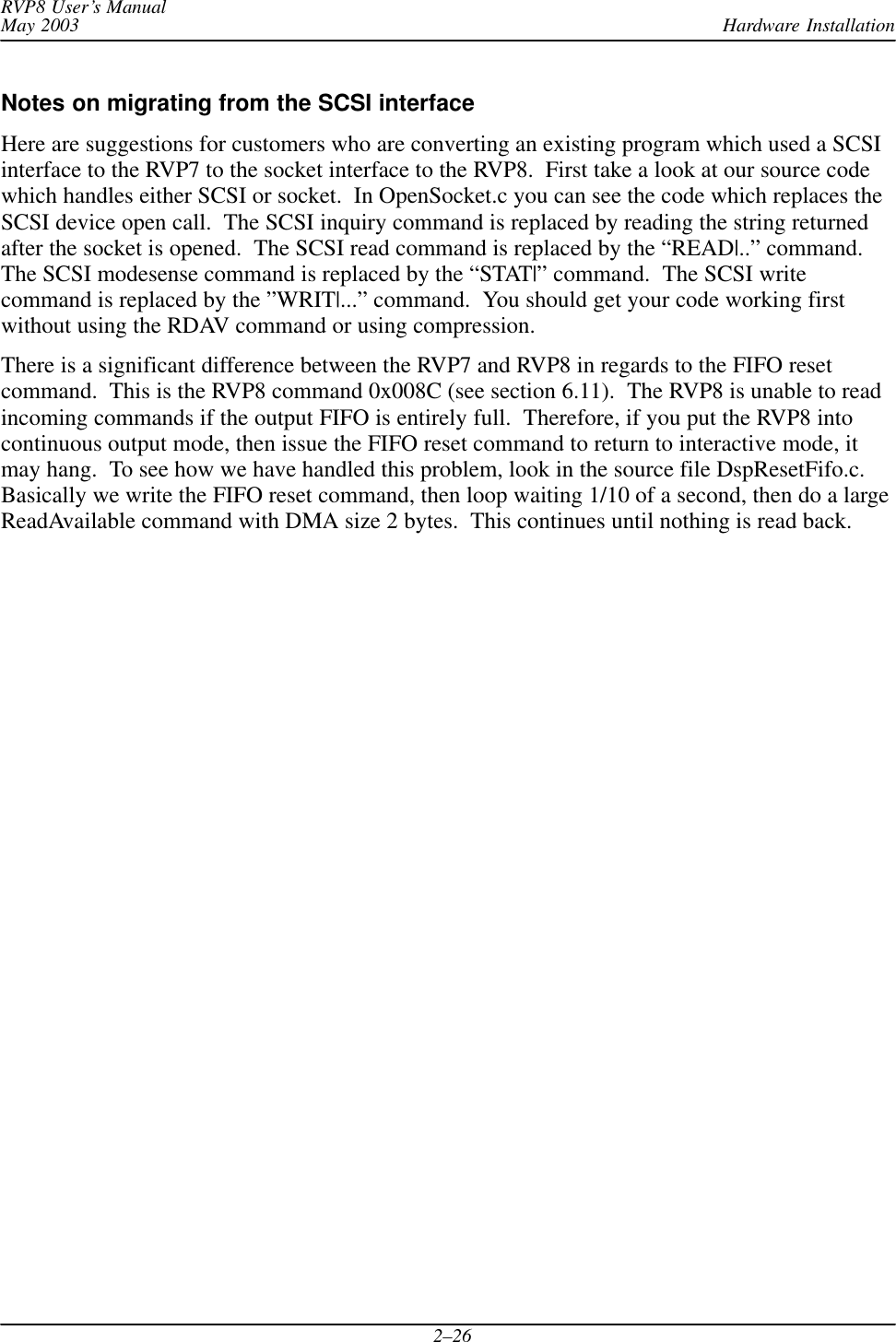 Hardware InstallationRVP8 User’s ManualMay 20032–26Notes on migrating from the SCSI interfaceHere are suggestions for customers who are converting an existing program which used a SCSIinterface to the RVP7 to the socket interface to the RVP8.  First take a look at our source codewhich handles either SCSI or socket.  In OpenSocket.c you can see the code which replaces theSCSI device open call.  The SCSI inquiry command is replaced by reading the string returnedafter the socket is opened.  The SCSI read command is replaced by the “READ|..” command.The SCSI modesense command is replaced by the “STAT|” command.  The SCSI writecommand is replaced by the ”WRIT|...” command.  You should get your code working firstwithout using the RDAV command or using compression.There is a significant difference between the RVP7 and RVP8 in regards to the FIFO resetcommand.  This is the RVP8 command 0x008C (see section 6.11).  The RVP8 is unable to readincoming commands if the output FIFO is entirely full.  Therefore, if you put the RVP8 intocontinuous output mode, then issue the FIFO reset command to return to interactive mode, itmay hang.  To see how we have handled this problem, look in the source file DspResetFifo.c.Basically we write the FIFO reset command, then loop waiting 1/10 of a second, then do a largeReadAvailable command with DMA size 2 bytes.  This continues until nothing is read back.