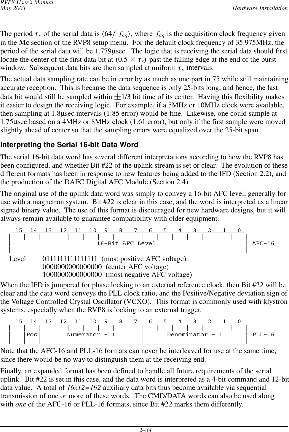 Hardware InstallationRVP8 User’s ManualMay 20032–34The period ts of the serial data is (64ńfaq), where  faq is the acquisition clock frequency givenin the Mc section of the RVP8 setup menu.  For the default clock frequency of 35.975MHz, theperiod of the serial data will be 1.779µsec.  The logic that is receiving the serial data should firstlocate the center of the first data bit at (0.5  ts)  past the falling edge at the end of the burstwindow.  Subsequent data bits are then sampled at uniform ts intervals.The actual data sampling rate can be in error by as much as one part in 75 while still maintainingaccurate reception.  This is because the data sequence is only 25-bits long, and hence, the lastdata bit would still be sampled within 1/3 bit time of its center.  Having this flexibility makesit easier to design the receiving logic.  For example, if a 5MHz or 10MHz clock were available,then sampling at 1.8µsec intervals (1:85 error) would be fine.  Likewise, one could sample at1.75µsec based on a 4MHz or 8MHz clock (1:61 error), but only if the first sample were movedslightly ahead of center so that the sampling errors were equalized over the 25-bit span.Interpreting the Serial 16-bit Data WordThe serial 16-bit data word has several different interpretations according to how the RVP8 hasbeen configured, and whether Bit #22 of the uplink stream is set or clear.  The evolution of thesedifferent formats has been in response to new features being added to the IFD (Section 2.2), andthe production of the DAFC Digital AFC Module (Section 2.4).The original use of the uplink data word was simply to convey a 16-bit AFC level, generally foruse with a magnetron system.  Bit #22 is clear in this case, and the word is interpreted as a linearsigned binary value.  The use of this format is discouraged for new hardware designs, but it willalways remain available to guarantee compatibility with older equipment.    15  14  13  12  11  10  9   8   7   6   5   4   3   2   1   0   |   |   |   |   |   |   |   |   |   |   |   |   |   |   |   |   |  |                       16–Bit AFC Level                        | AFC–16  |_______________________________________________________________|Level 0111111111111111  (most positive AFC voltage)0000000000000000  (center AFC voltage)1000000000000000  (most negative AFC voltage)When the IFD is jumpered for phase locking to an external reference clock, then Bit #22 will beclear and the data word conveys the PLL clock ratio, and the Positive/Negative deviation sign ofthe Voltage Controlled Crystal Oscillator (VCXO).  This format is commonly used with klystronsystems, especially when the RVP8 is locking to an external trigger.    15  14  13  12  11  10  9   8   7   6   5   4   3   2   1   0   |   |   |   |   |   |   |   |   |   |   |   |   |   |   |   |   |  |   |Pos|       Numerator – 1       |      Denominator – 1      | PLL–16  |___|___|___________________________|___________________________|Note that the AFC-16 and PLL-16 formats can never be interleaved for use at the same time,since there would be no way to distinguish them at the receiving end.Finally, an expanded format has been defined to handle all future requirements of the serialuplink.  Bit #22 is set in this case, and the data word is interpreted as a 4-bit command and 12-bitdata value.  A total of 16x12=192 auxiliary data bits thus become available via sequentialtransmission of one or more of these words.  The CMD/DATA words can also be used alongwith one of the AFC-16 or PLL-16 formats, since Bit #22 marks them differently.