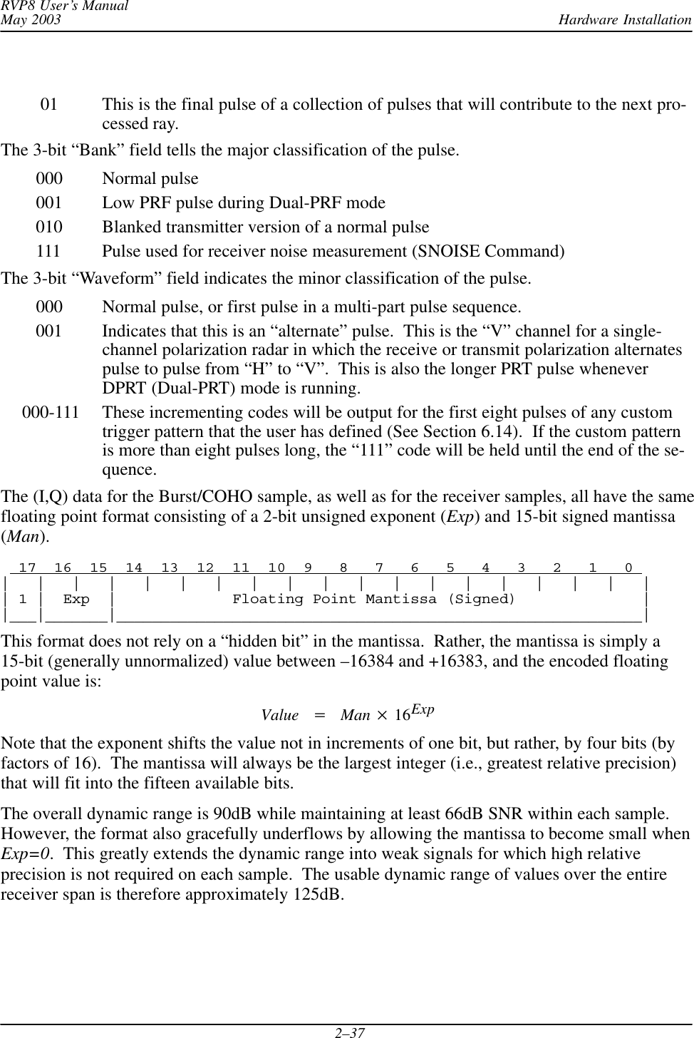 Hardware InstallationRVP8 User’s ManualMay 20032–37    01 This is the final pulse of a collection of pulses that will contribute to the next pro-cessed ray.The 3-bit “Bank” field tells the major classification of the pulse.   000 Normal pulse   001 Low PRF pulse during Dual-PRF mode   010 Blanked transmitter version of a normal pulse   111 Pulse used for receiver noise measurement (SNOISE Command)The 3-bit “Waveform” field indicates the minor classification of the pulse.   000 Normal pulse, or first pulse in a multi-part pulse sequence.   001 Indicates that this is an “alternate” pulse.  This is the “V” channel for a single-channel polarization radar in which the receive or transmit polarization alternatespulse to pulse from “H” to “V”.  This is also the longer PRT pulse wheneverDPRT (Dual-PRT) mode is running.000-111 These incrementing codes will be output for the first eight pulses of any customtrigger pattern that the user has defined (See Section 6.14).  If the custom patternis more than eight pulses long, the “111” code will be held until the end of the se-quence.The (I,Q) data for the Burst/COHO sample, as well as for the receiver samples, all have the samefloating point format consisting of a 2-bit unsigned exponent (Exp) and 15-bit signed mantissa(Man).  17  16  15  14  13  12  11  10  9   8   7   6   5   4   3   2   1   0 |   |   |   |   |   |   |   |   |   |   |   |   |   |   |   |   |   |   || 1 |  Exp  |             Floating Point Mantissa (Signed)              ||___|_______|___________________________________________________________|This format does not rely on a “hidden bit” in the mantissa.  Rather, the mantissa is simply a15-bit (generally unnormalized) value between –16384 and +16383, and the encoded floatingpoint value is:Value +Man  16ExpNote that the exponent shifts the value not in increments of one bit, but rather, by four bits (byfactors of 16).  The mantissa will always be the largest integer (i.e., greatest relative precision)that will fit into the fifteen available bits.The overall dynamic range is 90dB while maintaining at least 66dB SNR within each sample.However, the format also gracefully underflows by allowing the mantissa to become small whenExp=0.  This greatly extends the dynamic range into weak signals for which high relativeprecision is not required on each sample.  The usable dynamic range of values over the entirereceiver span is therefore approximately 125dB.