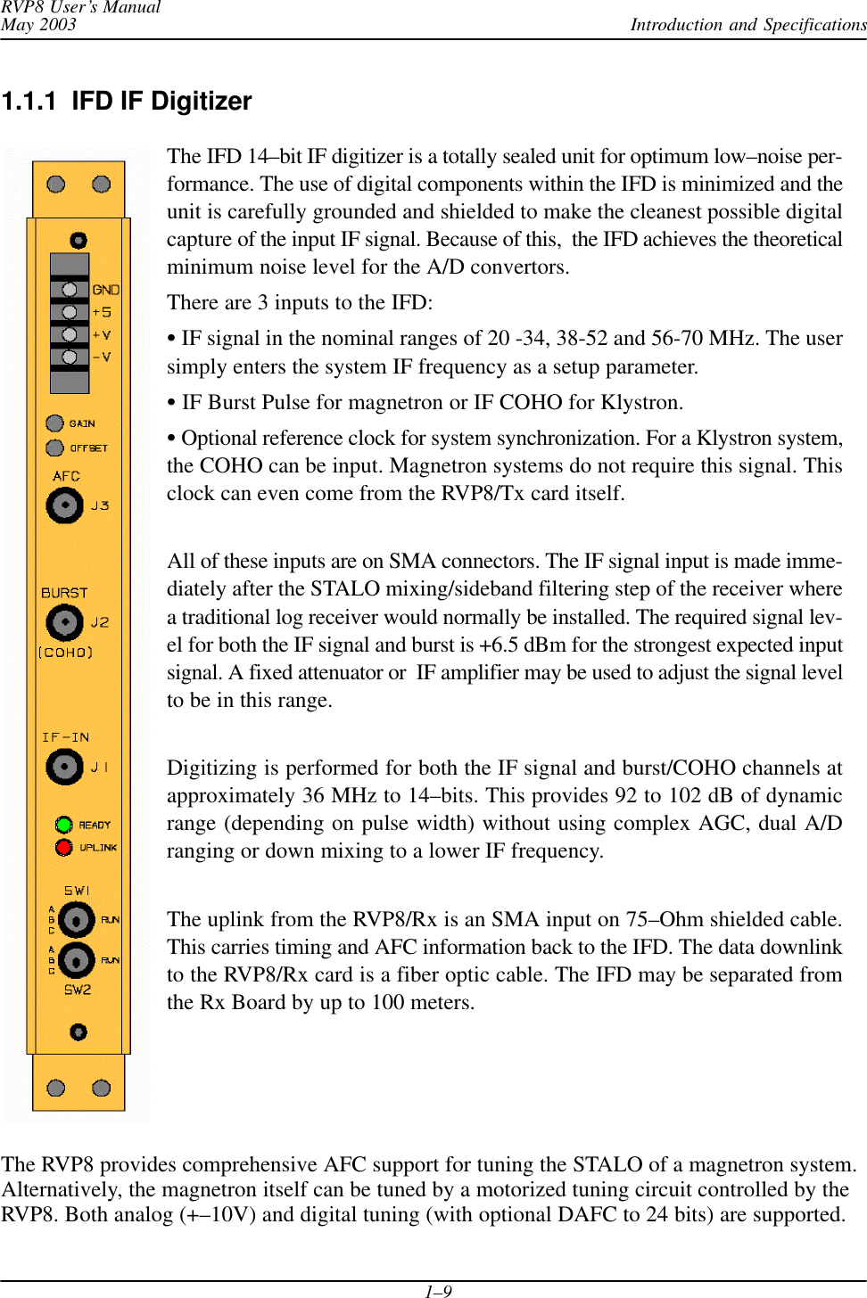 Introduction and SpecificationsRVP8 User’s ManualMay 20031–91.1.1  IFD IF DigitizerThe IFD 14–bit IF digitizer is a totally sealed unit for optimum low–noise per-formance. The use of digital components within the IFD is minimized and theunit is carefully grounded and shielded to make the cleanest possible digitalcapture of the input IF signal. Because of this,  the IFD achieves the theoreticalminimum noise level for the A/D convertors.There are 3 inputs to the IFD: IF signal in the nominal ranges of 20 -34, 38-52 and 56-70 MHz. The usersimply enters the system IF frequency as a setup parameter. IF Burst Pulse for magnetron or IF COHO for Klystron. Optional reference clock for system synchronization. For a Klystron system,the COHO can be input. Magnetron systems do not require this signal. Thisclock can even come from the RVP8/Tx card itself.All of these inputs are on SMA connectors. The IF signal input is made imme-diately after the STALO mixing/sideband filtering step of the receiver wherea traditional log receiver would normally be installed. The required signal lev-el for both the IF signal and burst is +6.5 dBm for the strongest expected inputsignal. A fixed attenuator or  IF amplifier may be used to adjust the signal levelto be in this range.Digitizing is performed for both the IF signal and burst/COHO channels atapproximately 36 MHz to 14–bits. This provides 92 to 102 dB of dynamicrange (depending on pulse width) without using complex AGC, dual A/Dranging or down mixing to a lower IF frequency.The uplink from the RVP8/Rx is an SMA input on 75–Ohm shielded cable.This carries timing and AFC information back to the IFD. The data downlinkto the RVP8/Rx card is a fiber optic cable. The IFD may be separated fromthe Rx Board by up to 100 meters.The RVP8 provides comprehensive AFC support for tuning the STALO of a magnetron system.Alternatively, the magnetron itself can be tuned by a motorized tuning circuit controlled by theRVP8. Both analog (+–10V) and digital tuning (with optional DAFC to 24 bits) are supported.