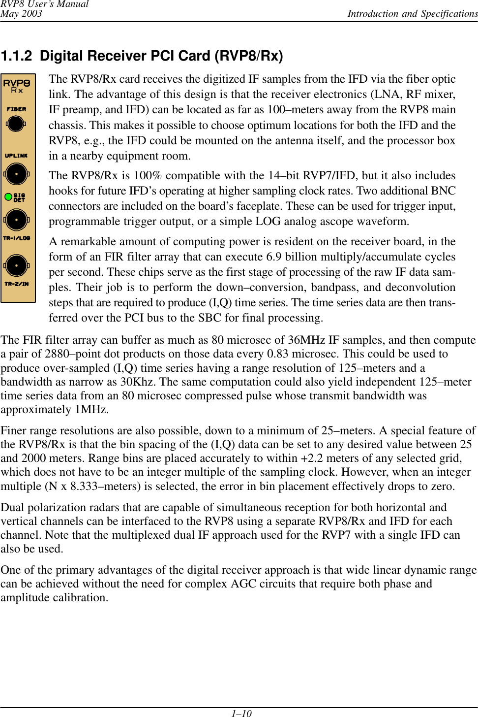 Introduction and SpecificationsRVP8 User’s ManualMay 20031–101.1.2  Digital Receiver PCI Card (RVP8/Rx)The RVP8/Rx card receives the digitized IF samples from the IFD via the fiber opticlink. The advantage of this design is that the receiver electronics (LNA, RF mixer,IF preamp, and IFD) can be located as far as 100–meters away from the RVP8 mainchassis. This makes it possible to choose optimum locations for both the IFD and theRVP8, e.g., the IFD could be mounted on the antenna itself, and the processor boxin a nearby equipment room.The RVP8/Rx is 100% compatible with the 14–bit RVP7/IFD, but it also includeshooks for future IFD’s operating at higher sampling clock rates. Two additional BNCconnectors are included on the board’s faceplate. These can be used for trigger input,programmable trigger output, or a simple LOG analog ascope waveform.A remarkable amount of computing power is resident on the receiver board, in theform of an FIR filter array that can execute 6.9 billion multiply/accumulate cyclesper second. These chips serve as the first stage of processing of the raw IF data sam-ples. Their job is to perform the down–conversion, bandpass, and deconvolutionsteps that are required to produce (I,Q) time series. The time series data are then trans-ferred over the PCI bus to the SBC for final processing.The FIR filter array can buffer as much as 80 microsec of 36MHz IF samples, and then computea pair of 2880–point dot products on those data every 0.83 microsec. This could be used toproduce over-sampled (I,Q) time series having a range resolution of 125–meters and abandwidth as narrow as 30Khz. The same computation could also yield independent 125–metertime series data from an 80 microsec compressed pulse whose transmit bandwidth wasapproximately 1MHz.Finer range resolutions are also possible, down to a minimum of 25–meters. A special feature ofthe RVP8/Rx is that the bin spacing of the (I,Q) data can be set to any desired value between 25and 2000 meters. Range bins are placed accurately to within +2.2 meters of any selected grid,which does not have to be an integer multiple of the sampling clock. However, when an integermultiple (N x 8.333–meters) is selected, the error in bin placement effectively drops to zero.Dual polarization radars that are capable of simultaneous reception for both horizontal andvertical channels can be interfaced to the RVP8 using a separate RVP8/Rx and IFD for eachchannel. Note that the multiplexed dual IF approach used for the RVP7 with a single IFD canalso be used.One of the primary advantages of the digital receiver approach is that wide linear dynamic rangecan be achieved without the need for complex AGC circuits that require both phase andamplitude calibration.