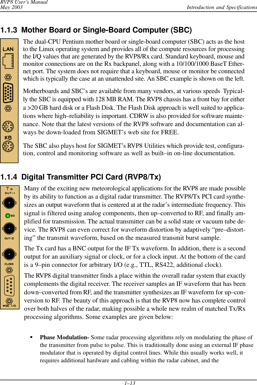 Introduction and SpecificationsRVP8 User’s ManualMay 20031–131.1.3  Mother Board or Single-Board Computer (SBC)The dual-CPU Pentium mother board or single-board computer (SBC) acts as the hostto the Linux operating system and provides all of the compute resources for processingthe I/Q values that are generated by the RVP8/Rx card. Standard keyboard, mouse andmonitor connections are on the Rx backpanel, along with a 10/100/1000 BaseT Ether-net port. The system does not require that a keyboard, mouse or monitor be connectedwhich is typically the case at an unattended site. An SBC example is shown on the left.Motherboards and SBC’s are available from many vendors, at various speeds  Typical-ly the SBC is equipped with 128 MB RAM. The RVP8 chassis has a front bay for eithera &gt;20 GB hard disk or a Flash Disk. The Flash Disk approach is well suited to applica-tions where high–reliability is important. CDRW is also provided for software mainte-nance. Note that the latest versions of the RVP8 software and documentation can al-ways be down-loaded from SIGMET’s web site for FREE.The SBC also plays host for SIGMET’s RVP8 Utilities which provide test, configura-tion, control and monitoring software as well as built–in on-line documentation.1.1.4  Digital Transmitter PCI Card (RVP8/Tx) Many of the exciting new meteorological applications for the RVP8 are made possibleby its ability to function as a digital radar transmitter. The RVP8/Tx PCI card synthe-sizes an output waveform that is centered at at the radar’s intermediate frequency. Thissignal is filtered using analog components, then up–converted to RF, and finally am-plified for transmission. The actual transmitter can be a solid state or vacuum tube de-vice. The RVP8 can even correct for waveform distortion by adaptively “pre–distort-ing” the transmit waveform, based on the measured transmit burst sample.The Tx card has a BNC output for the IF Tx waveform. In addition, there is a secondoutput for an auxiliary signal or clock, or for a clock input. At the bottom of the cardis a 9–pin connector for arbitrary I/O (e.g., TTL, RS422, additional clock).The RVP8 digital transmitter finds a place within the overall radar system that exactlycomplements the digital receiver. The receiver samples an IF waveform that has beendown–converted from RF, and the transmitter synthesizes an IF waveform for up–con-version to RF. The beauty of this approach is that the RVP8 now has complete controlover both halves of the radar, making possible a whole new realm of matched Tx/Rxprocessing algorithms. Some examples are given below:Phase Modulation- Some radar processing algorithms rely on modulating the phase ofthe transmitter from pulse to pulse. This is traditionally done using an external IF phasemodulator that is operated by digital control lines. While this usually works well, itrequires additional hardware and cabling within the radar cabinet, and the