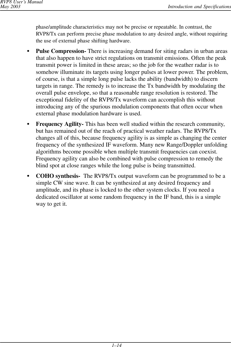 Introduction and SpecificationsRVP8 User’s ManualMay 20031–14phase/amplitude characteristics may not be precise or repeatable. In contrast, theRVP8/Tx can perform precise phase modulation to any desired angle, without requiringthe use of external phase shifting hardware.Pulse Compression- There is increasing demand for siting radars in urban areasthat also happen to have strict regulations on transmit emissions. Often the peaktransmit power is limited in these areas; so the job for the weather radar is tosomehow illuminate its targets using longer pulses at lower power. The problem,of course, is that a simple long pulse lacks the ability (bandwidth) to discerntargets in range. The remedy is to increase the Tx bandwidth by modulating theoverall pulse envelope, so that a reasonable range resolution is restored. Theexceptional fidelity of the RVP8/Tx waveform can accomplish this withoutintroducing any of the spurious modulation components that often occur whenexternal phase modulation hardware is used.Frequency Agility- This has been well studied within the research community,but has remained out of the reach of practical weather radars. The RVP8/Txchanges all of this, because frequency agility is as simple as changing the centerfrequency of the synthesized IF waveform. Many new Range/Doppler unfoldingalgorithms become possible when multiple transmit frequencies can coexist.Frequency agility can also be combined with pulse compression to remedy theblind spot at close ranges while the long pulse is being transmitted.COHO synthesis-  The RVP8/Tx output waveform can be programmed to be asimple CW sine wave. It can be synthesized at any desired frequency andamplitude, and its phase is locked to the other system clocks. If you need adedicated oscillator at some random frequency in the IF band, this is a simpleway to get it.