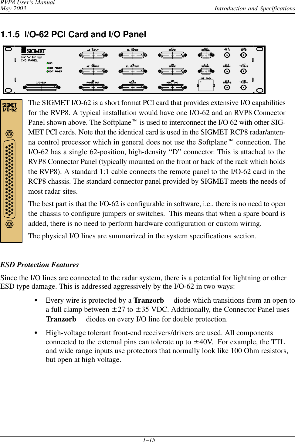 Introduction and SpecificationsRVP8 User’s ManualMay 20031–151.1.5  I/O-62 PCI Card and I/O PanelThe SIGMET I/O-62 is a short format PCI card that provides extensive I/O capabilitiesfor the RVP8. A typical installation would have one I/O-62 and an RVP8 ConnectorPanel shown above. The Softplane is used to interconnect the I/O 62 with other SIG-MET PCI cards. Note that the identical card is used in the SIGMET RCP8 radar/anten-na control processor which in general does not use the Softplane connection. TheI/O-62 has a single 62-position, high-density “D” connector. This is attached to theRVP8 Connector Panel (typically mounted on the front or back of the rack which holdsthe RVP8). A standard 1:1 cable connects the remote panel to the I/O-62 card in theRCP8 chassis. The standard connector panel provided by SIGMET meets the needs ofmost radar sites.The best part is that the I/O-62 is configurable in software, i.e., there is no need to openthe chassis to configure jumpers or switches.  This means that when a spare board isadded, there is no need to perform hardware configuration or custom wiring.The physical I/O lines are summarized in the system specifications section.ESD Protection FeaturesSince the I/O lines are connected to the radar system, there is a potential for lightning or otherESD type damage. This is addressed aggressively by the I/O-62 in two ways:Every wire is protected by a Tranzorb  diode which transitions from an open toa full clamp between ±27 to ±35 VDC. Additionally, the Connector Panel usesTranzorb  diodes on every I/O line for double protection.High-voltage tolerant front-end receivers/drivers are used. All componentsconnected to the external pins can tolerate up to ±40V.  For example, the TTLand wide range inputs use protectors that normally look like 100 Ohm resistors,but open at high voltage.