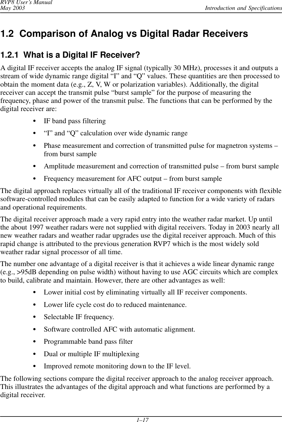 Introduction and SpecificationsRVP8 User’s ManualMay 20031–171.2  Comparison of Analog vs Digital Radar Receivers1.2.1  What is a Digital IF Receiver?A digital IF receiver accepts the analog IF signal (typically 30 MHz), processes it and outputs astream of wide dynamic range digital “I” and “Q” values. These quantities are then processed toobtain the moment data (e.g., Z, V, W or polarization variables). Additionally, the digitalreceiver can accept the transmit pulse “burst sample” for the purpose of measuring thefrequency, phase and power of the transmit pulse. The functions that can be performed by thedigital receiver are:IF band pass filtering“I” and “Q” calculation over wide dynamic rangePhase measurement and correction of transmitted pulse for magnetron systems –from burst sampleAmplitude measurement and correction of transmitted pulse – from burst sampleFrequency measurement for AFC output – from burst sampleThe digital approach replaces virtually all of the traditional IF receiver components with flexiblesoftware-controlled modules that can be easily adapted to function for a wide variety of radarsand operational requirements.The digital receiver approach made a very rapid entry into the weather radar market. Up untilthe about 1997 weather radars were not supplied with digital receivers. Today in 2003 nearly allnew weather radars and weather radar upgrades use the digital receiver approach. Much of thisrapid change is attributed to the previous generation RVP7 which is the most widely soldweather radar signal processor of all time.The number one advantage of a digital receiver is that it achieves a wide linear dynamic range(e.g., &gt;95dB depending on pulse width) without having to use AGC circuits which are complexto build, calibrate and maintain. However, there are other advantages as well:Lower initial cost by eliminating virtually all IF receiver components.Lower life cycle cost do to reduced maintenance.Selectable IF frequency.Software controlled AFC with automatic alignment.Programmable band pass filterDual or multiple IF multiplexingImproved remote monitoring down to the IF level.The following sections compare the digital receiver approach to the analog receiver approach.This illustrates the advantages of the digital approach and what functions are performed by adigital receiver.