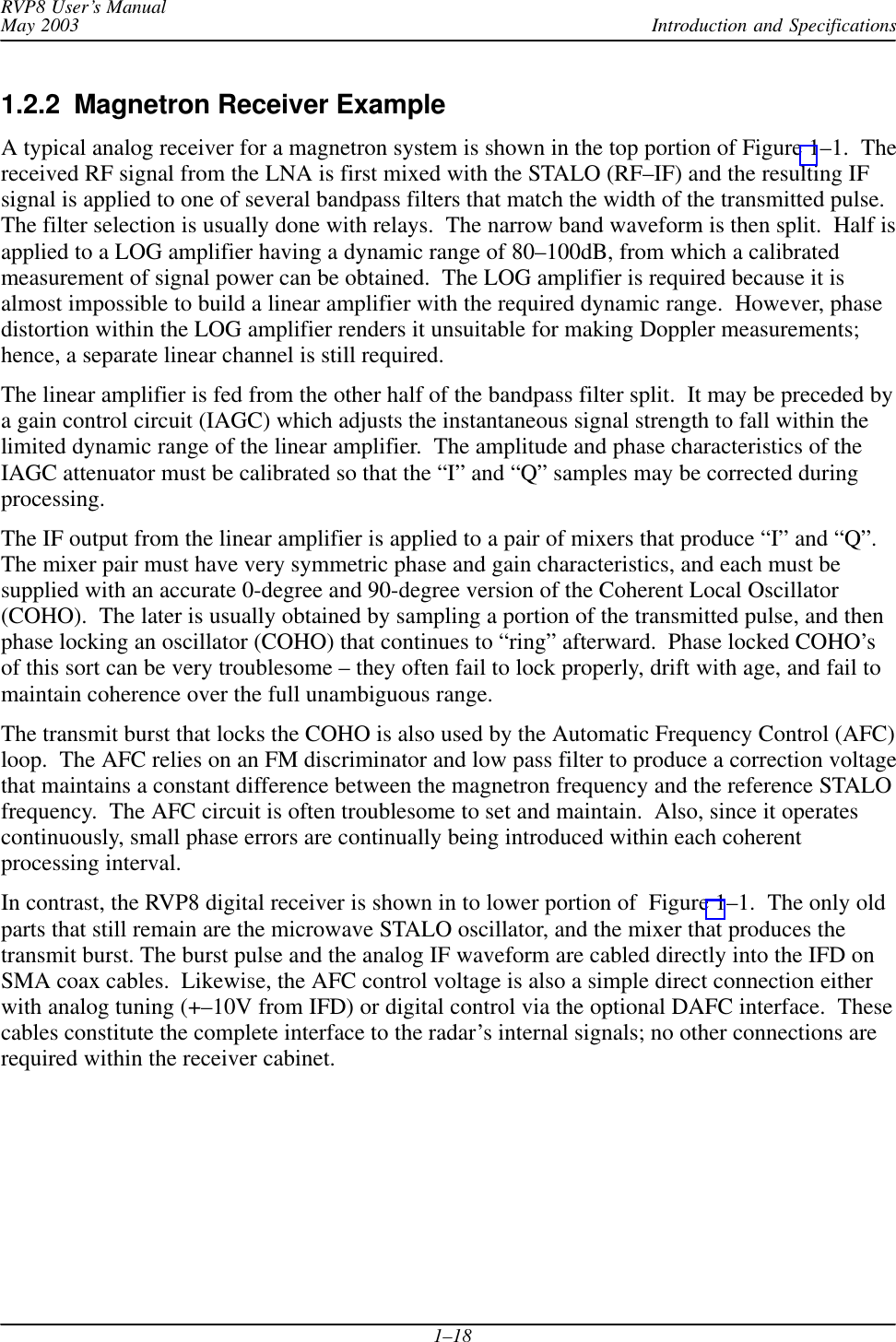Introduction and SpecificationsRVP8 User’s ManualMay 20031–181.2.2  Magnetron Receiver ExampleA typical analog receiver for a magnetron system is shown in the top portion of Figure 1–1.  Thereceived RF signal from the LNA is first mixed with the STALO (RF–IF) and the resulting IFsignal is applied to one of several bandpass filters that match the width of the transmitted pulse.The filter selection is usually done with relays.  The narrow band waveform is then split.  Half isapplied to a LOG amplifier having a dynamic range of 80–100dB, from which a calibratedmeasurement of signal power can be obtained.  The LOG amplifier is required because it isalmost impossible to build a linear amplifier with the required dynamic range.  However, phasedistortion within the LOG amplifier renders it unsuitable for making Doppler measurements;hence, a separate linear channel is still required.The linear amplifier is fed from the other half of the bandpass filter split.  It may be preceded bya gain control circuit (IAGC) which adjusts the instantaneous signal strength to fall within thelimited dynamic range of the linear amplifier.  The amplitude and phase characteristics of theIAGC attenuator must be calibrated so that the “I” and “Q” samples may be corrected duringprocessing.The IF output from the linear amplifier is applied to a pair of mixers that produce “I” and “Q”.The mixer pair must have very symmetric phase and gain characteristics, and each must besupplied with an accurate 0-degree and 90-degree version of the Coherent Local Oscillator(COHO).  The later is usually obtained by sampling a portion of the transmitted pulse, and thenphase locking an oscillator (COHO) that continues to “ring” afterward.  Phase locked COHO’sof this sort can be very troublesome – they often fail to lock properly, drift with age, and fail tomaintain coherence over the full unambiguous range.The transmit burst that locks the COHO is also used by the Automatic Frequency Control (AFC)loop.  The AFC relies on an FM discriminator and low pass filter to produce a correction voltagethat maintains a constant difference between the magnetron frequency and the reference STALOfrequency.  The AFC circuit is often troublesome to set and maintain.  Also, since it operatescontinuously, small phase errors are continually being introduced within each coherentprocessing interval.In contrast, the RVP8 digital receiver is shown in to lower portion of  Figure 1–1.  The only oldparts that still remain are the microwave STALO oscillator, and the mixer that produces thetransmit burst. The burst pulse and the analog IF waveform are cabled directly into the IFD onSMA coax cables.  Likewise, the AFC control voltage is also a simple direct connection eitherwith analog tuning (+–10V from IFD) or digital control via the optional DAFC interface.  Thesecables constitute the complete interface to the radar’s internal signals; no other connections arerequired within the receiver cabinet.