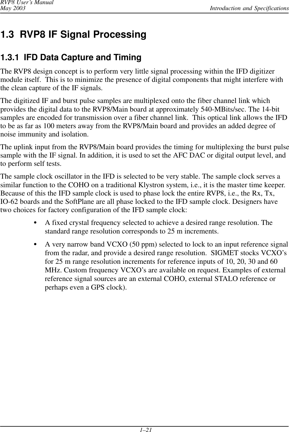 Introduction and SpecificationsRVP8 User’s ManualMay 20031–211.3  RVP8 IF Signal Processing1.3.1  IFD Data Capture and TimingThe RVP8 design concept is to perform very little signal processing within the IFD digitizermodule itself.  This is to minimize the presence of digital components that might interfere withthe clean capture of the IF signals.The digitized IF and burst pulse samples are multiplexed onto the fiber channel link whichprovides the digital data to the RVP8/Main board at approximately 540-MBits/sec. The 14-bitsamples are encoded for transmission over a fiber channel link.  This optical link allows the IFDto be as far as 100 meters away from the RVP8/Main board and provides an added degree ofnoise immunity and isolation.The uplink input from the RVP8/Main board provides the timing for multiplexing the burst pulsesample with the IF signal. In addition, it is used to set the AFC DAC or digital output level, andto perform self tests.The sample clock oscillator in the IFD is selected to be very stable. The sample clock serves asimilar function to the COHO on a traditional Klystron system, i.e., it is the master time keeper.Because of this the IFD sample clock is used to phase lock the entire RVP8, i.e., the Rx, Tx,IO-62 boards and the SoftPlane are all phase locked to the IFD sample clock. Designers havetwo choices for factory configuration of the IFD sample clock:A fixed crystal frequency selected to achieve a desired range resolution. Thestandard range resolution corresponds to 25 m increments.A very narrow band VCXO (50 ppm) selected to lock to an input reference signalfrom the radar, and provide a desired range resolution.  SIGMET stocks VCXO’sfor 25 m range resolution increments for reference inputs of 10, 20, 30 and 60MHz. Custom frequency VCXO’s are available on request. Examples of externalreference signal sources are an external COHO, external STALO reference orperhaps even a GPS clock).