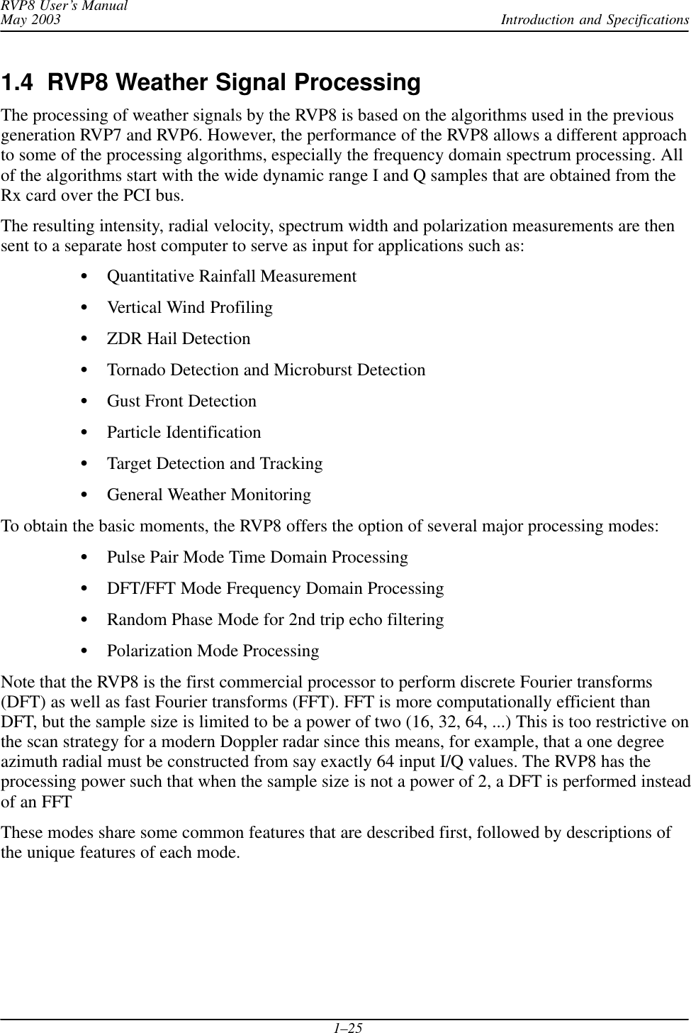 Introduction and SpecificationsRVP8 User’s ManualMay 20031–251.4  RVP8 Weather Signal ProcessingThe processing of weather signals by the RVP8 is based on the algorithms used in the previousgeneration RVP7 and RVP6. However, the performance of the RVP8 allows a different approachto some of the processing algorithms, especially the frequency domain spectrum processing. Allof the algorithms start with the wide dynamic range I and Q samples that are obtained from theRx card over the PCI bus.The resulting intensity, radial velocity, spectrum width and polarization measurements are thensent to a separate host computer to serve as input for applications such as:Quantitative Rainfall MeasurementVertical Wind ProfilingZDR Hail DetectionTornado Detection and Microburst DetectionGust Front DetectionParticle IdentificationTarget Detection and TrackingGeneral Weather MonitoringTo obtain the basic moments, the RVP8 offers the option of several major processing modes:Pulse Pair Mode Time Domain ProcessingDFT/FFT Mode Frequency Domain ProcessingRandom Phase Mode for 2nd trip echo filteringPolarization Mode ProcessingNote that the RVP8 is the first commercial processor to perform discrete Fourier transforms(DFT) as well as fast Fourier transforms (FFT). FFT is more computationally efficient thanDFT, but the sample size is limited to be a power of two (16, 32, 64, ...) This is too restrictive onthe scan strategy for a modern Doppler radar since this means, for example, that a one degreeazimuth radial must be constructed from say exactly 64 input I/Q values. The RVP8 has theprocessing power such that when the sample size is not a power of 2, a DFT is performed insteadof an FFTThese modes share some common features that are described first, followed by descriptions ofthe unique features of each mode.