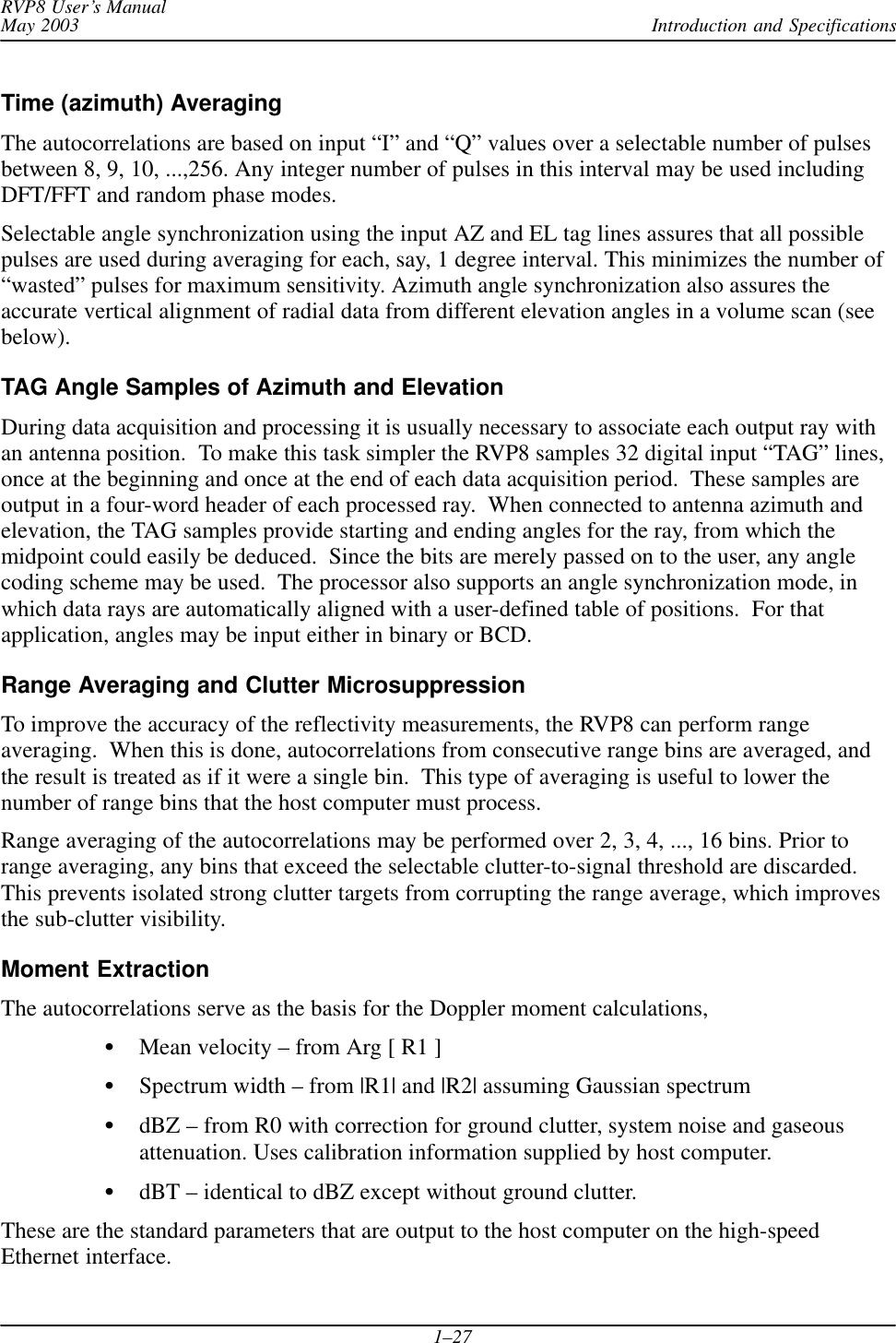 Introduction and SpecificationsRVP8 User’s ManualMay 20031–27Time (azimuth) AveragingThe autocorrelations are based on input “I” and “Q” values over a selectable number of pulsesbetween 8, 9, 10, ...,256. Any integer number of pulses in this interval may be used includingDFT/FFT and random phase modes.Selectable angle synchronization using the input AZ and EL tag lines assures that all possiblepulses are used during averaging for each, say, 1 degree interval. This minimizes the number of“wasted” pulses for maximum sensitivity. Azimuth angle synchronization also assures theaccurate vertical alignment of radial data from different elevation angles in a volume scan (seebelow).TAG Angle Samples of Azimuth and Elevation During data acquisition and processing it is usually necessary to associate each output ray withan antenna position.  To make this task simpler the RVP8 samples 32 digital input “TAG” lines,once at the beginning and once at the end of each data acquisition period.  These samples areoutput in a four-word header of each processed ray.  When connected to antenna azimuth andelevation, the TAG samples provide starting and ending angles for the ray, from which themidpoint could easily be deduced.  Since the bits are merely passed on to the user, any anglecoding scheme may be used.  The processor also supports an angle synchronization mode, inwhich data rays are automatically aligned with a user-defined table of positions.  For thatapplication, angles may be input either in binary or BCD.Range Averaging and Clutter Microsuppression To improve the accuracy of the reflectivity measurements, the RVP8 can perform rangeaveraging.  When this is done, autocorrelations from consecutive range bins are averaged, andthe result is treated as if it were a single bin.  This type of averaging is useful to lower thenumber of range bins that the host computer must process.Range averaging of the autocorrelations may be performed over 2, 3, 4, ..., 16 bins. Prior torange averaging, any bins that exceed the selectable clutter-to-signal threshold are discarded.This prevents isolated strong clutter targets from corrupting the range average, which improvesthe sub-clutter visibility.Moment ExtractionThe autocorrelations serve as the basis for the Doppler moment calculations,Mean velocity – from Arg [ R1 ]Spectrum width – from |R1| and |R2| assuming Gaussian spectrumdBZ – from R0 with correction for ground clutter, system noise and gaseousattenuation. Uses calibration information supplied by host computer.dBT – identical to dBZ except without ground clutter.These are the standard parameters that are output to the host computer on the high-speedEthernet interface.