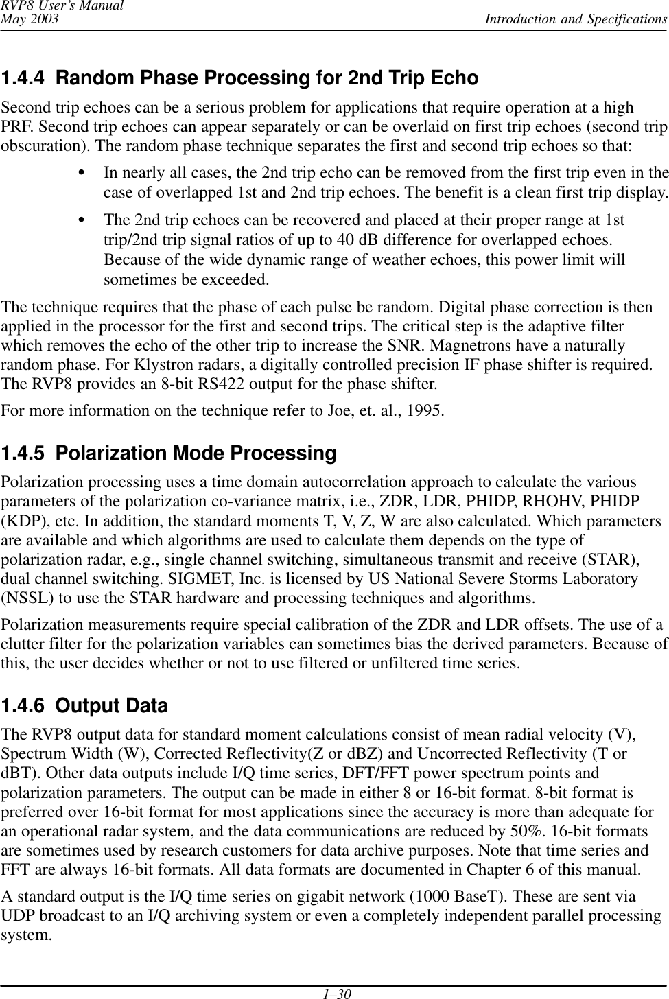 Introduction and SpecificationsRVP8 User’s ManualMay 20031–301.4.4  Random Phase Processing for 2nd Trip EchoSecond trip echoes can be a serious problem for applications that require operation at a highPRF. Second trip echoes can appear separately or can be overlaid on first trip echoes (second tripobscuration). The random phase technique separates the first and second trip echoes so that:In nearly all cases, the 2nd trip echo can be removed from the first trip even in thecase of overlapped 1st and 2nd trip echoes. The benefit is a clean first trip display.The 2nd trip echoes can be recovered and placed at their proper range at 1sttrip/2nd trip signal ratios of up to 40 dB difference for overlapped echoes.Because of the wide dynamic range of weather echoes, this power limit willsometimes be exceeded.The technique requires that the phase of each pulse be random. Digital phase correction is thenapplied in the processor for the first and second trips. The critical step is the adaptive filterwhich removes the echo of the other trip to increase the SNR. Magnetrons have a naturallyrandom phase. For Klystron radars, a digitally controlled precision IF phase shifter is required.The RVP8 provides an 8-bit RS422 output for the phase shifter.For more information on the technique refer to Joe, et. al., 1995.1.4.5  Polarization Mode ProcessingPolarization processing uses a time domain autocorrelation approach to calculate the variousparameters of the polarization co-variance matrix, i.e., ZDR, LDR, PHIDP, RHOHV, PHIDP(KDP), etc. In addition, the standard moments T, V, Z, W are also calculated. Which parametersare available and which algorithms are used to calculate them depends on the type ofpolarization radar, e.g., single channel switching, simultaneous transmit and receive (STAR),dual channel switching. SIGMET, Inc. is licensed by US National Severe Storms Laboratory(NSSL) to use the STAR hardware and processing techniques and algorithms.Polarization measurements require special calibration of the ZDR and LDR offsets. The use of aclutter filter for the polarization variables can sometimes bias the derived parameters. Because ofthis, the user decides whether or not to use filtered or unfiltered time series.1.4.6  Output DataThe RVP8 output data for standard moment calculations consist of mean radial velocity (V),Spectrum Width (W), Corrected Reflectivity(Z or dBZ) and Uncorrected Reflectivity (T ordBT). Other data outputs include I/Q time series, DFT/FFT power spectrum points andpolarization parameters. The output can be made in either 8 or 16-bit format. 8-bit format ispreferred over 16-bit format for most applications since the accuracy is more than adequate foran operational radar system, and the data communications are reduced by 50%. 16-bit formatsare sometimes used by research customers for data archive purposes. Note that time series andFFT are always 16-bit formats. All data formats are documented in Chapter 6 of this manual.A standard output is the I/Q time series on gigabit network (1000 BaseT). These are sent viaUDP broadcast to an I/Q archiving system or even a completely independent parallel processingsystem.