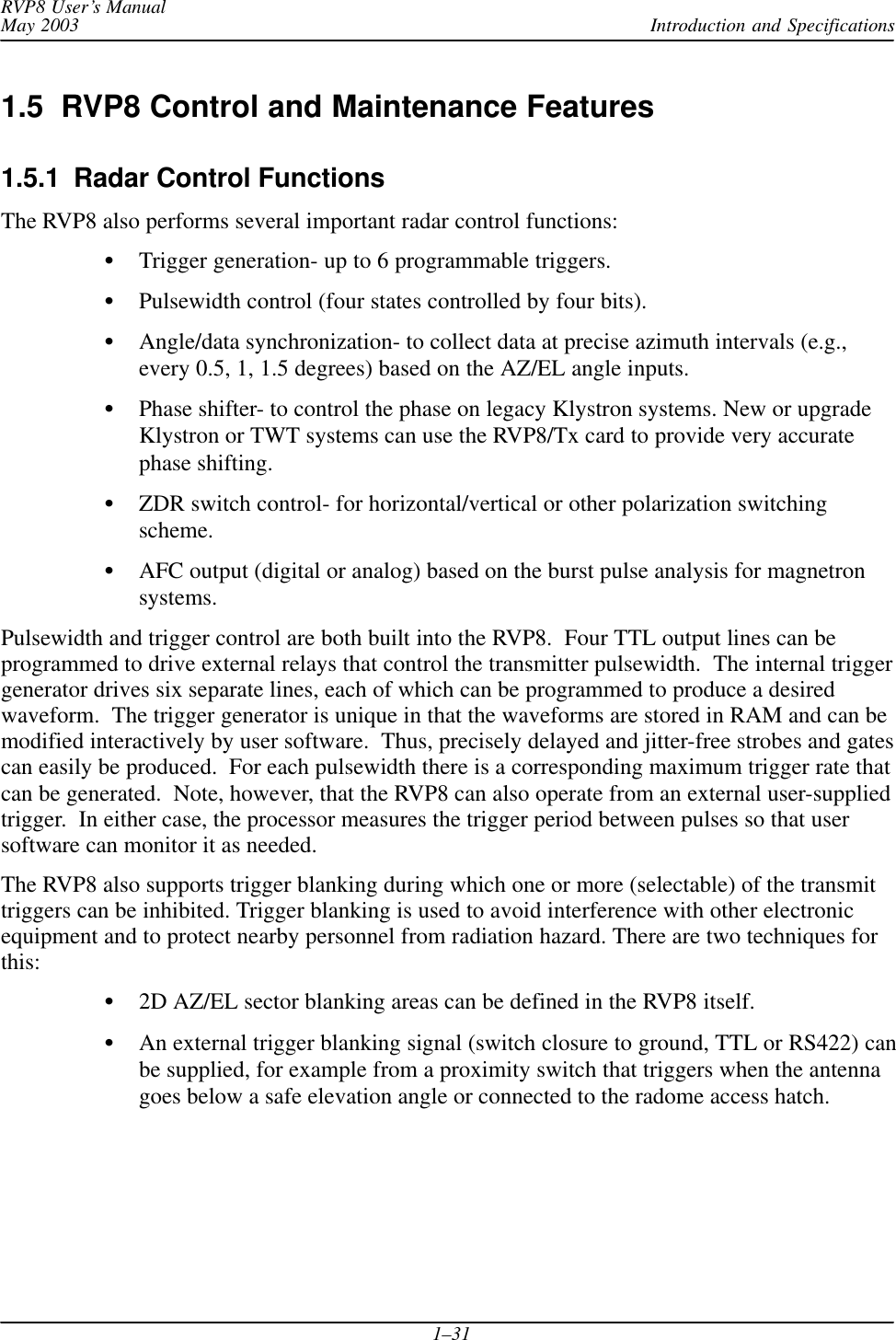 Introduction and SpecificationsRVP8 User’s ManualMay 20031–311.5  RVP8 Control and Maintenance Features1.5.1  Radar Control FunctionsThe RVP8 also performs several important radar control functions:Trigger generation- up to 6 programmable triggers.Pulsewidth control (four states controlled by four bits).Angle/data synchronization- to collect data at precise azimuth intervals (e.g.,every 0.5, 1, 1.5 degrees) based on the AZ/EL angle inputs.Phase shifter- to control the phase on legacy Klystron systems. New or upgradeKlystron or TWT systems can use the RVP8/Tx card to provide very accuratephase shifting.ZDR switch control- for horizontal/vertical or other polarization switchingscheme.AFC output (digital or analog) based on the burst pulse analysis for magnetronsystems.Pulsewidth and trigger control are both built into the RVP8.  Four TTL output lines can beprogrammed to drive external relays that control the transmitter pulsewidth.  The internal triggergenerator drives six separate lines, each of which can be programmed to produce a desiredwaveform.  The trigger generator is unique in that the waveforms are stored in RAM and can bemodified interactively by user software.  Thus, precisely delayed and jitter-free strobes and gatescan easily be produced.  For each pulsewidth there is a corresponding maximum trigger rate thatcan be generated.  Note, however, that the RVP8 can also operate from an external user-suppliedtrigger.  In either case, the processor measures the trigger period between pulses so that usersoftware can monitor it as needed.The RVP8 also supports trigger blanking during which one or more (selectable) of the transmittriggers can be inhibited. Trigger blanking is used to avoid interference with other electronicequipment and to protect nearby personnel from radiation hazard. There are two techniques forthis:2D AZ/EL sector blanking areas can be defined in the RVP8 itself.An external trigger blanking signal (switch closure to ground, TTL or RS422) canbe supplied, for example from a proximity switch that triggers when the antennagoes below a safe elevation angle or connected to the radome access hatch.