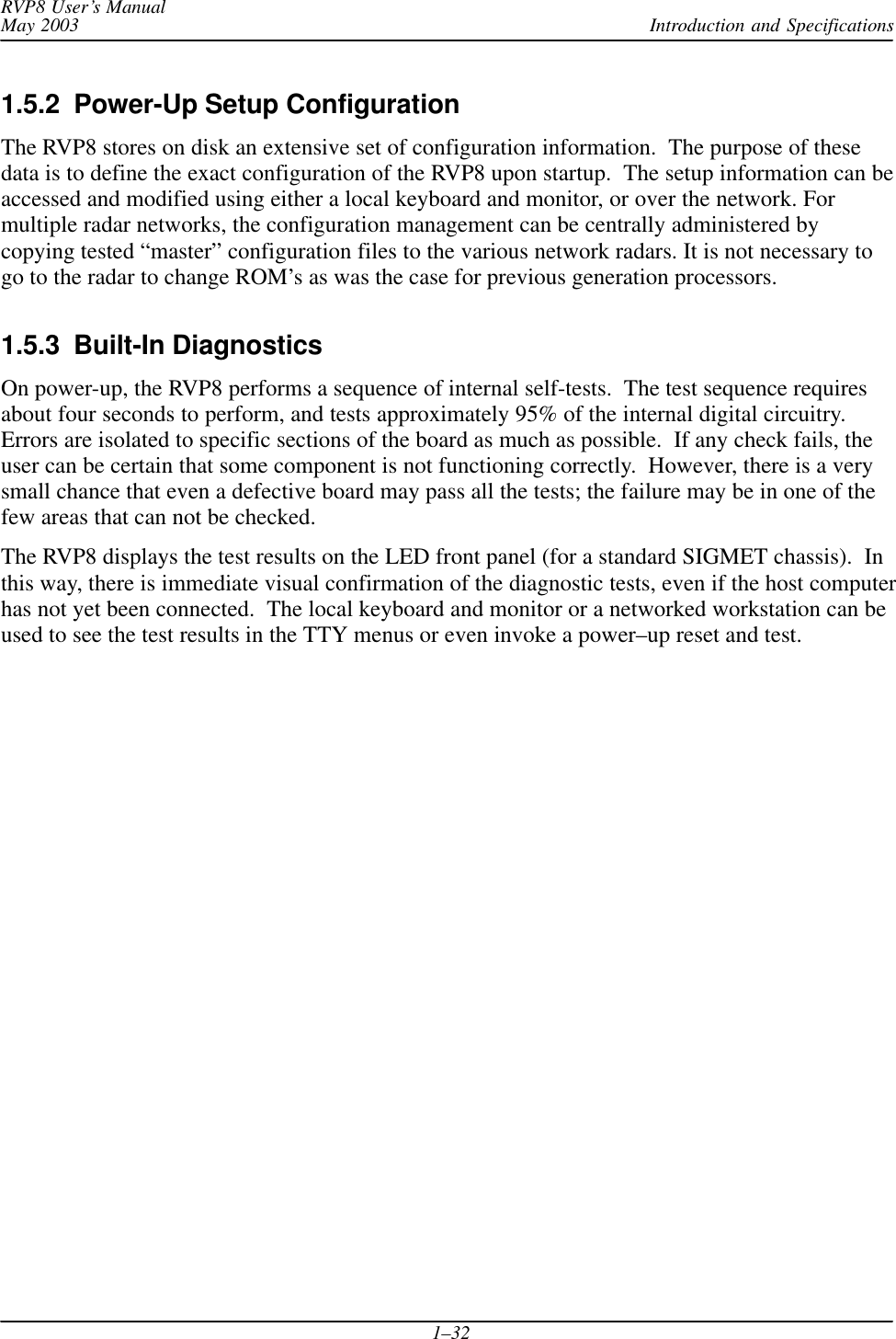 Introduction and SpecificationsRVP8 User’s ManualMay 20031–321.5.2  Power-Up Setup ConfigurationThe RVP8 stores on disk an extensive set of configuration information.  The purpose of thesedata is to define the exact configuration of the RVP8 upon startup.  The setup information can beaccessed and modified using either a local keyboard and monitor, or over the network. Formultiple radar networks, the configuration management can be centrally administered bycopying tested “master” configuration files to the various network radars. It is not necessary togo to the radar to change ROM’s as was the case for previous generation processors.1.5.3  Built-In DiagnosticsOn power-up, the RVP8 performs a sequence of internal self-tests.  The test sequence requiresabout four seconds to perform, and tests approximately 95% of the internal digital circuitry.Errors are isolated to specific sections of the board as much as possible.  If any check fails, theuser can be certain that some component is not functioning correctly.  However, there is a verysmall chance that even a defective board may pass all the tests; the failure may be in one of thefew areas that can not be checked.The RVP8 displays the test results on the LED front panel (for a standard SIGMET chassis).  Inthis way, there is immediate visual confirmation of the diagnostic tests, even if the host computerhas not yet been connected.  The local keyboard and monitor or a networked workstation can beused to see the test results in the TTY menus or even invoke a power–up reset and test.