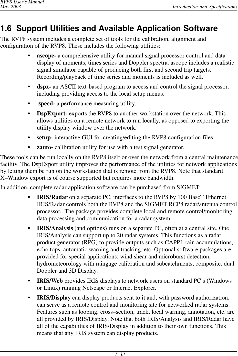 Introduction and SpecificationsRVP8 User’s ManualMay 20031–331.6  Support Utilities and Available Application SoftwareThe RVP8 system includes a complete set of tools for the calibration, alignment andconfiguration of the RVP8. These includes the following utilities:ascope- a comprehensive utility for manual signal processor control and datadisplay of moments, times series and Doppler spectra. ascope includes a realisticsignal simulator capable of producing both first and second trip targets.Recording/playback of time series and moments is included as well.dspx- an ASCII text-based program to access and control the signal processor,including providing access to the local setup menus. speed- a performance measuring utility.DspExport- exports the RVP8 to another workstation over the network. Thisallows utilities on a remote network to run locally, as opposed to exporting theutility display window over the network.setup- interactive GUI for creating/editing the RVP8 configuration files.zauto- calibration utility for use with a test signal generator.These tools can be run locally on the RVP8 itself or over the network from a central maintenancefacility. The DspExport utility improves the performance of the utilities for network applicationsby letting them be run on the workstation that is remote from the RVP8. Note that standardX–Window export is of course supported but requires more bandwidth.In addition, complete radar application software can be purchased from SIGMET:IRIS/Radar on a separate PC, interfaces to the RVP8 by 100 BaseT Ethernet.IRIS/Radar controls both the RVP8 and the SIGMET RCP8 radar/antenna controlprocessor.  The package provides complete local and remote control/monitoring,data processing and communication for a radar system.IRIS/Analysis (and options) runs on a separate PC, often at a central site. OneIRIS/Analysis can support up to 20 radar systems. This functions as a radarproduct generator (RPG) to provide outputs such as CAPPI, rain accumulations,echo tops, automatic warning and tracking, etc. Optional software packages areprovided for special applications: wind shear and microburst detection,hydrometeorology with raingage calibration and subcatchments, composite, dualDoppler and 3D Display.IRIS/Web provides IRIS displays to network users on standard PC’s (Windowsor Linux) running Netscape or Internet Explorer.IRIS/Display can display products sent to it and, with password authorization,can serve as a remote control and monitoring site for networked radar systems.Features such as looping, cross–section, track, local warning, annotation, etc. areall provided by IRIS/Display. Note that both IRIS/Analysis and IRIS/Radar haveall of the capabilities of IRIS/Display in addition to their own functions. Thismeans that any IRIS system can display products.