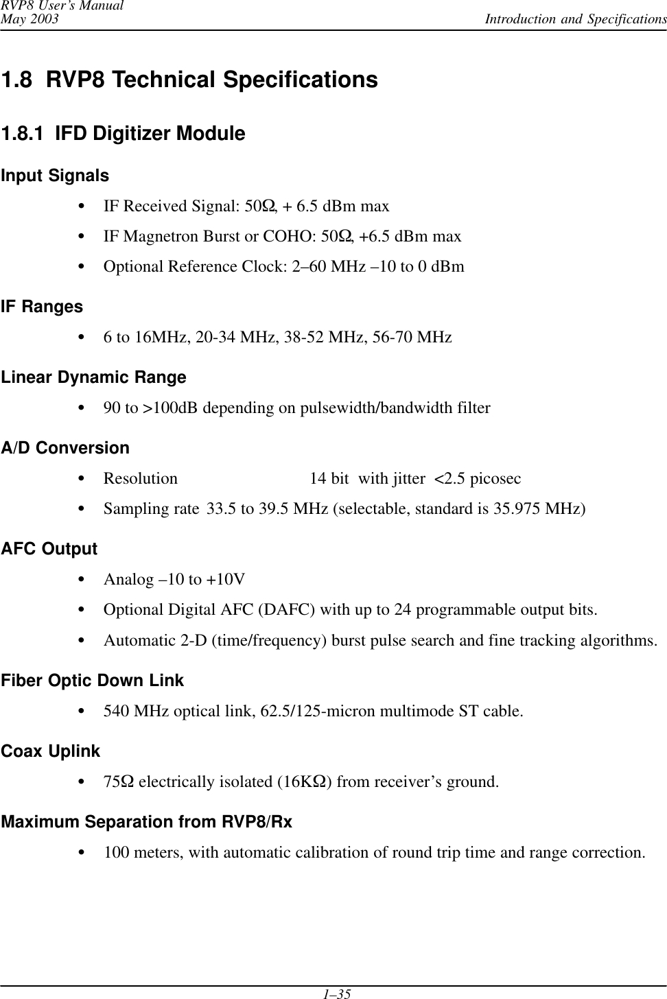 Introduction and SpecificationsRVP8 User’s ManualMay 20031–351.8  RVP8 Technical Specifications1.8.1  IFD Digitizer ModuleInput SignalsIF Received Signal: 50, + 6.5 dBm maxIF Magnetron Burst or COHO: 50, +6.5 dBm maxOptional Reference Clock: 2–60 MHz –10 to 0 dBmIF Ranges6 to 16MHz, 20-34 MHz, 38-52 MHz, 56-70 MHzLinear Dynamic Range90 to &gt;100dB depending on pulsewidth/bandwidth filterA/D ConversionResolution 14 bit  with jitter  &lt;2.5 picosecSampling rate 33.5 to 39.5 MHz (selectable, standard is 35.975 MHz)AFC OutputAnalog –10 to +10VOptional Digital AFC (DAFC) with up to 24 programmable output bits.Automatic 2-D (time/frequency) burst pulse search and fine tracking algorithms.Fiber Optic Down Link540 MHz optical link, 62.5/125-micron multimode ST cable.Coax Uplink75 electrically isolated (16K) from receiver’s ground.Maximum Separation from RVP8/Rx100 meters, with automatic calibration of round trip time and range correction.