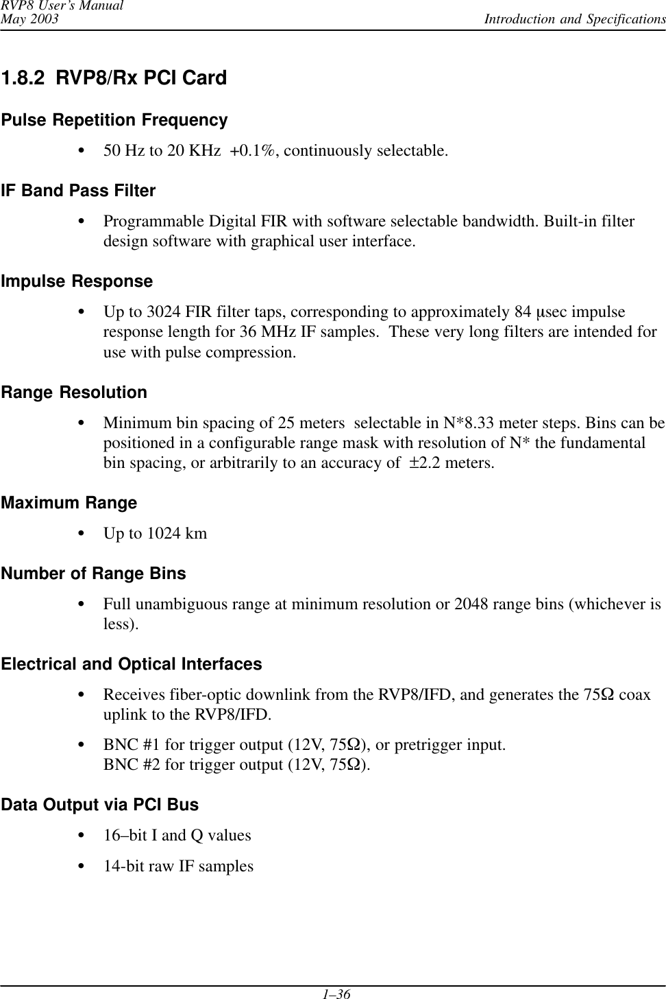 Introduction and SpecificationsRVP8 User’s ManualMay 20031–361.8.2  RVP8/Rx PCI CardPulse Repetition Frequency50 Hz to 20 KHz  +0.1%, continuously selectable.IF Band Pass FilterProgrammable Digital FIR with software selectable bandwidth. Built-in filterdesign software with graphical user interface.Impulse ResponseUp to 3024 FIR filter taps, corresponding to approximately 84 sec impulseresponse length for 36 MHz IF samples.  These very long filters are intended foruse with pulse compression.Range ResolutionMinimum bin spacing of 25 meters  selectable in N*8.33 meter steps. Bins can bepositioned in a configurable range mask with resolution of N* the fundamentalbin spacing, or arbitrarily to an accuracy of  ±2.2 meters.Maximum RangeUp to 1024 kmNumber of Range BinsFull unambiguous range at minimum resolution or 2048 range bins (whichever isless).Electrical and Optical InterfacesReceives fiber-optic downlink from the RVP8/IFD, and generates the 75  coaxuplink to the RVP8/IFD.BNC #1 for trigger output (12V, 75), or pretrigger input.BNC #2 for trigger output (12V, 75).Data Output via PCI Bus16–bit I and Q values14-bit raw IF samples