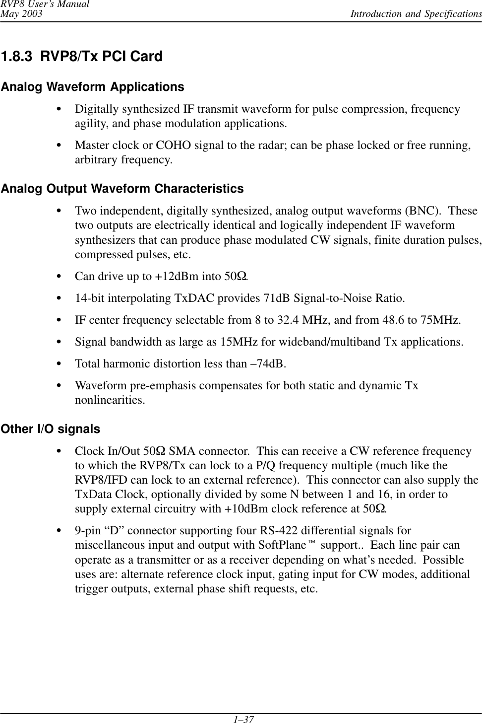 Introduction and SpecificationsRVP8 User’s ManualMay 20031–371.8.3  RVP8/Tx PCI CardAnalog Waveform ApplicationsDigitally synthesized IF transmit waveform for pulse compression, frequencyagility, and phase modulation applications.Master clock or COHO signal to the radar; can be phase locked or free running,arbitrary frequency.Analog Output Waveform CharacteristicsTwo independent, digitally synthesized, analog output waveforms (BNC).  Thesetwo outputs are electrically identical and logically independent IF waveformsynthesizers that can produce phase modulated CW signals, finite duration pulses,compressed pulses, etc.Can drive up to +12dBm into 50.14-bit interpolating TxDAC provides 71dB Signal-to-Noise Ratio.IF center frequency selectable from 8 to 32.4 MHz, and from 48.6 to 75MHz.Signal bandwidth as large as 15MHz for wideband/multiband Tx applications.Total harmonic distortion less than –74dB.Waveform pre-emphasis compensates for both static and dynamic Txnonlinearities.Other I/O signalsClock In/Out 50 SMA connector.  This can receive a CW reference frequencyto which the RVP8/Tx can lock to a P/Q frequency multiple (much like theRVP8/IFD can lock to an external reference).  This connector can also supply theTxData Clock, optionally divided by some N between 1 and 16, in order tosupply external circuitry with +10dBm clock reference at 50.9-pin “D” connector supporting four RS-422 differential signals formiscellaneous input and output with SoftPlane support..  Each line pair canoperate as a transmitter or as a receiver depending on what’s needed.  Possibleuses are: alternate reference clock input, gating input for CW modes, additionaltrigger outputs, external phase shift requests, etc.
