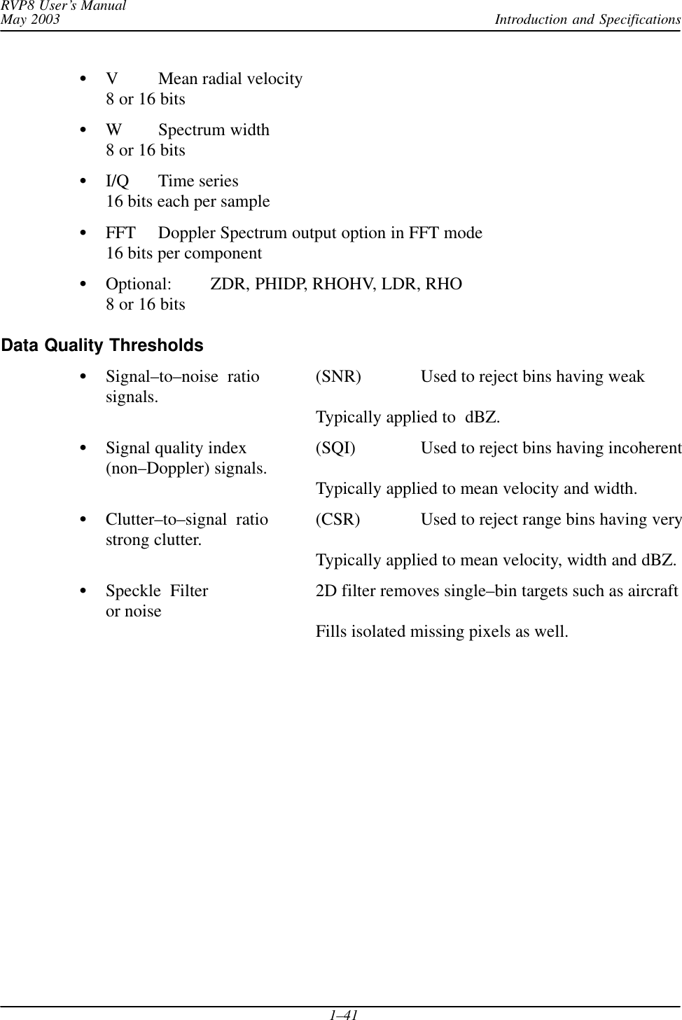 Introduction and SpecificationsRVP8 User’s ManualMay 20031–41V Mean radial velocity8 or 16 bitsW Spectrum width8 or 16 bitsI/Q Time series16 bits each per sampleFFT Doppler Spectrum output option in FFT mode16 bits per componentOptional: ZDR, PHIDP, RHOHV, LDR, RHO8 or 16 bitsData Quality ThresholdsSignal–to–noise  ratio (SNR) Used to reject bins having weaksignals.  Typically applied to  dBZ.Signal quality index (SQI) Used to reject bins having incoherent(non–Doppler) signals.  Typically applied to mean velocity and width.Clutter–to–signal  ratio (CSR) Used to reject range bins having verystrong clutter.   Typically applied to mean velocity, width and dBZ.Speckle  Filter 2D filter removes single–bin targets such as aircraftor noise Fills isolated missing pixels as well.