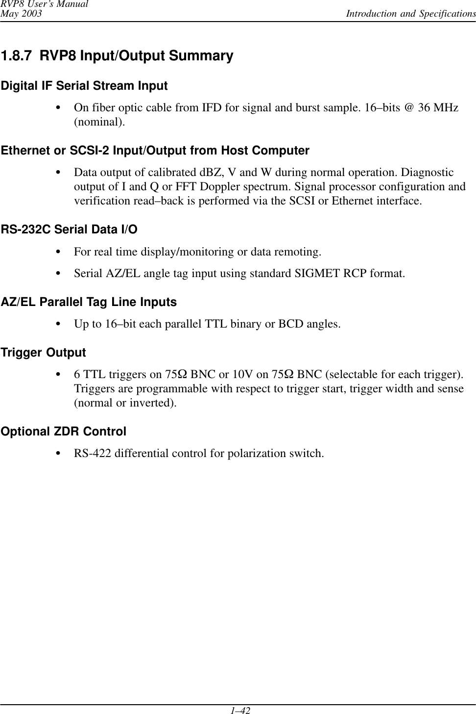 Introduction and SpecificationsRVP8 User’s ManualMay 20031–421.8.7  RVP8 Input/Output SummaryDigital IF Serial Stream InputOn fiber optic cable from IFD for signal and burst sample. 16–bits @ 36 MHz(nominal).Ethernet or SCSI-2 Input/Output from Host ComputerData output of calibrated dBZ, V and W during normal operation. Diagnosticoutput of I and Q or FFT Doppler spectrum. Signal processor configuration andverification read–back is performed via the SCSI or Ethernet interface.RS-232C Serial Data I/OFor real time display/monitoring or data remoting.Serial AZ/EL angle tag input using standard SIGMET RCP format.AZ/EL Parallel Tag Line InputsUp to 16–bit each parallel TTL binary or BCD angles.Trigger Output6 TTL triggers on 75 BNC or 10V on 75 BNC (selectable for each trigger).Triggers are programmable with respect to trigger start, trigger width and sense(normal or inverted).Optional ZDR ControlRS-422 differential control for polarization switch.