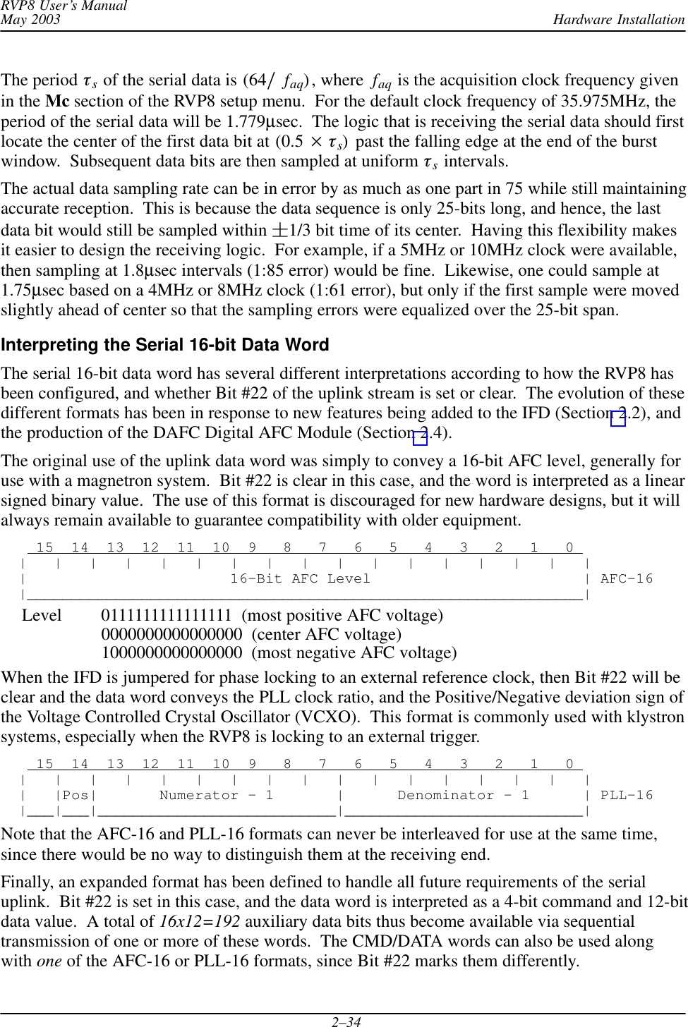 Hardware InstallationRVP8 User’s ManualMay 20032–34The period s of the serial data is (64faq), where  faq is the acquisition clock frequency givenin the Mc section of the RVP8 setup menu.  For the default clock frequency of 35.975MHz, theperiod of the serial data will be 1.779µsec.  The logic that is receiving the serial data should firstlocate the center of the first data bit at (0.5 s)  past the falling edge at the end of the burstwindow.  Subsequent data bits are then sampled at uniform s intervals.The actual data sampling rate can be in error by as much as one part in 75 while still maintainingaccurate reception.  This is because the data sequence is only 25-bits long, and hence, the lastdata bit would still be sampled within 1/3 bit time of its center.  Having this flexibility makesit easier to design the receiving logic.  For example, if a 5MHz or 10MHz clock were available,then sampling at 1.8µsec intervals (1:85 error) would be fine.  Likewise, one could sample at1.75µsec based on a 4MHz or 8MHz clock (1:61 error), but only if the first sample were movedslightly ahead of center so that the sampling errors were equalized over the 25-bit span.Interpreting the Serial 16-bit Data WordThe serial 16-bit data word has several different interpretations according to how the RVP8 hasbeen configured, and whether Bit #22 of the uplink stream is set or clear.  The evolution of thesedifferent formats has been in response to new features being added to the IFD (Section 2.2), andthe production of the DAFC Digital AFC Module (Section 2.4).The original use of the uplink data word was simply to convey a 16-bit AFC level, generally foruse with a magnetron system.  Bit #22 is clear in this case, and the word is interpreted as a linearsigned binary value.  The use of this format is discouraged for new hardware designs, but it willalways remain available to guarantee compatibility with older equipment.    15  14  13  12  11  10  9   8   7   6   5   4   3   2   1   0   |   |   |   |   |   |   |   |   |   |   |   |   |   |   |   |   |  |                       16–Bit AFC Level                        | AFC–16  |_______________________________________________________________|Level 0111111111111111  (most positive AFC voltage)0000000000000000  (center AFC voltage)1000000000000000  (most negative AFC voltage)When the IFD is jumpered for phase locking to an external reference clock, then Bit #22 will beclear and the data word conveys the PLL clock ratio, and the Positive/Negative deviation sign ofthe Voltage Controlled Crystal Oscillator (VCXO).  This format is commonly used with klystronsystems, especially when the RVP8 is locking to an external trigger.    15  14  13  12  11  10  9   8   7   6   5   4   3   2   1   0   |   |   |   |   |   |   |   |   |   |   |   |   |   |   |   |   |  |   |Pos|       Numerator – 1       |      Denominator – 1      | PLL–16  |___|___|___________________________|___________________________|Note that the AFC-16 and PLL-16 formats can never be interleaved for use at the same time,since there would be no way to distinguish them at the receiving end.Finally, an expanded format has been defined to handle all future requirements of the serialuplink.  Bit #22 is set in this case, and the data word is interpreted as a 4-bit command and 12-bitdata value.  A total of 16x12=192 auxiliary data bits thus become available via sequentialtransmission of one or more of these words.  The CMD/DATA words can also be used alongwith one of the AFC-16 or PLL-16 formats, since Bit #22 marks them differently.