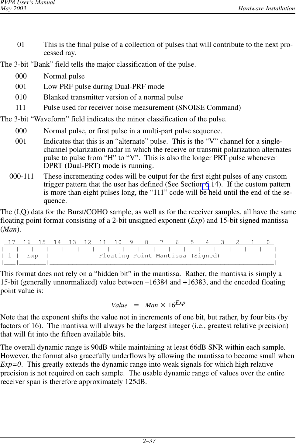 Hardware InstallationRVP8 User’s ManualMay 20032–37     01 This is the final pulse of a collection of pulses that will contribute to the next pro-cessed ray.The 3-bit “Bank” field tells the major classification of the pulse.   000 Normal pulse   001 Low PRF pulse during Dual-PRF mode   010 Blanked transmitter version of a normal pulse   111 Pulse used for receiver noise measurement (SNOISE Command)The 3-bit “Waveform” field indicates the minor classification of the pulse.   000 Normal pulse, or first pulse in a multi-part pulse sequence.   001 Indicates that this is an “alternate” pulse.  This is the “V” channel for a single-channel polarization radar in which the receive or transmit polarization alternatespulse to pulse from “H” to “V”.  This is also the longer PRT pulse wheneverDPRT (Dual-PRT) mode is running.000-111 These incrementing codes will be output for the first eight pulses of any customtrigger pattern that the user has defined (See Section 6.14).  If the custom patternis more than eight pulses long, the “111” code will be held until the end of the se-quence.The (I,Q) data for the Burst/COHO sample, as well as for the receiver samples, all have the samefloating point format consisting of a 2-bit unsigned exponent (Exp) and 15-bit signed mantissa(Man).  17  16  15  14  13  12  11  10  9   8   7   6   5   4   3   2   1   0 |   |   |   |   |   |   |   |   |   |   |   |   |   |   |   |   |   |   || 1 |  Exp  |             Floating Point Mantissa (Signed)              ||___|_______|___________________________________________________________|This format does not rely on a “hidden bit” in the mantissa.  Rather, the mantissa is simply a15-bit (generally unnormalized) value between –16384 and +16383, and the encoded floatingpoint value is:Value Man 16ExpNote that the exponent shifts the value not in increments of one bit, but rather, by four bits (byfactors of 16).  The mantissa will always be the largest integer (i.e., greatest relative precision)that will fit into the fifteen available bits.The overall dynamic range is 90dB while maintaining at least 66dB SNR within each sample.However, the format also gracefully underflows by allowing the mantissa to become small whenExp=0.  This greatly extends the dynamic range into weak signals for which high relativeprecision is not required on each sample.  The usable dynamic range of values over the entirereceiver span is therefore approximately 125dB.