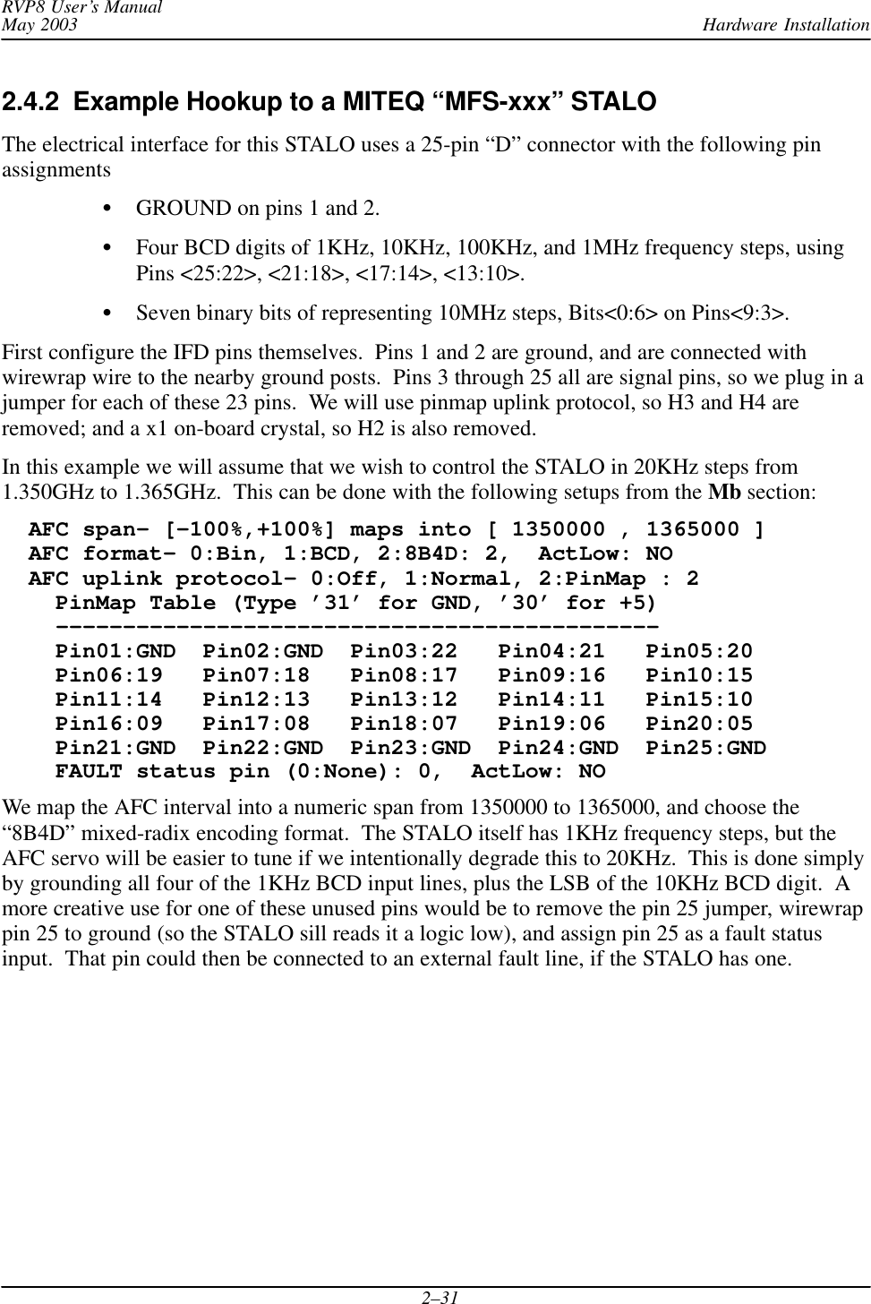 Hardware InstallationRVP8 User’s ManualMay 20032–312.4.2  Example Hookup to a MITEQ “MFS-xxx” STALO The electrical interface for this STALO uses a 25-pin “D” connector with the following pinassignmentsGROUND on pins 1 and 2.Four BCD digits of 1KHz, 10KHz, 100KHz, and 1MHz frequency steps, usingPins &lt;25:22&gt;, &lt;21:18&gt;, &lt;17:14&gt;, &lt;13:10&gt;.Seven binary bits of representing 10MHz steps, Bits&lt;0:6&gt; on Pins&lt;9:3&gt;.First configure the IFD pins themselves.  Pins 1 and 2 are ground, and are connected withwirewrap wire to the nearby ground posts.  Pins 3 through 25 all are signal pins, so we plug in ajumper for each of these 23 pins.  We will use pinmap uplink protocol, so H3 and H4 areremoved; and a x1 on-board crystal, so H2 is also removed.In this example we will assume that we wish to control the STALO in 20KHz steps from1.350GHz to 1.365GHz.  This can be done with the following setups from the Mb section:  AFC span– [–100%,+100%] maps into [ 1350000 , 1365000 ]  AFC format– 0:Bin, 1:BCD, 2:8B4D: 2,  ActLow: NO  AFC uplink protocol– 0:Off, 1:Normal, 2:PinMap : 2    PinMap Table (Type ’31’ for GND, ’30’ for +5)    –––––––––––––––––––––––––––––––––––––––––––––    Pin01:GND  Pin02:GND  Pin03:22   Pin04:21   Pin05:20    Pin06:19   Pin07:18   Pin08:17   Pin09:16   Pin10:15    Pin11:14   Pin12:13   Pin13:12   Pin14:11   Pin15:10    Pin16:09   Pin17:08   Pin18:07   Pin19:06   Pin20:05    Pin21:GND  Pin22:GND  Pin23:GND  Pin24:GND  Pin25:GND    FAULT status pin (0:None): 0,  ActLow: NOWe map the AFC interval into a numeric span from 1350000 to 1365000, and choose the“8B4D” mixed-radix encoding format.  The STALO itself has 1KHz frequency steps, but theAFC servo will be easier to tune if we intentionally degrade this to 20KHz.  This is done simplyby grounding all four of the 1KHz BCD input lines, plus the LSB of the 10KHz BCD digit.  Amore creative use for one of these unused pins would be to remove the pin 25 jumper, wirewrappin 25 to ground (so the STALO sill reads it a logic low), and assign pin 25 as a fault statusinput.  That pin could then be connected to an external fault line, if the STALO has one.