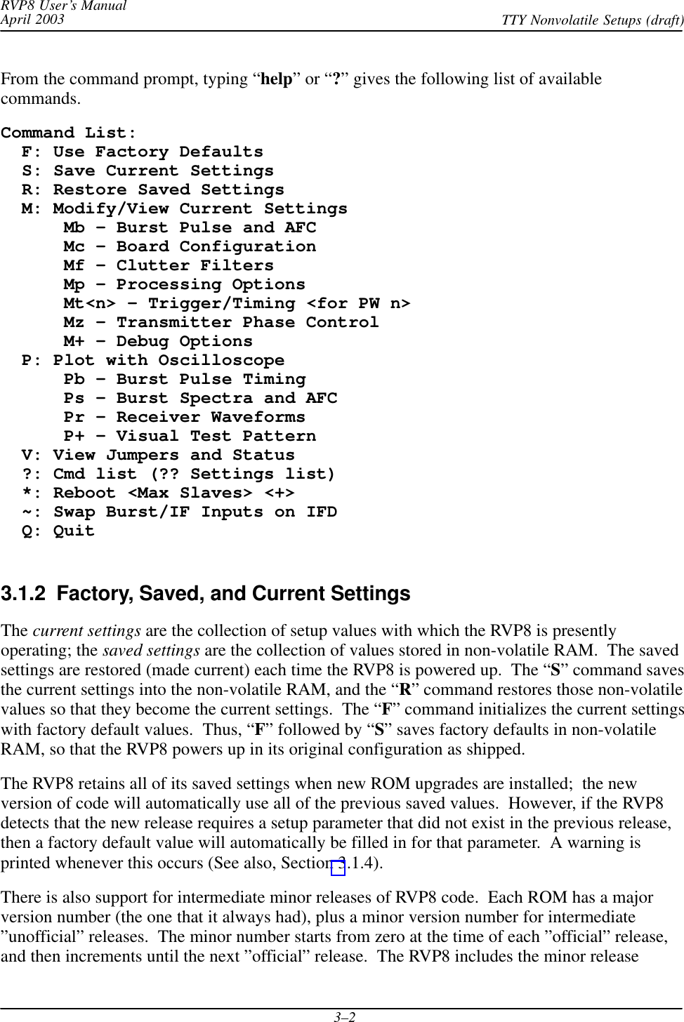 RVP8 User’s ManualApril 2003 TTY Nonvolatile Setups (draft)3–2From the command prompt, typing “help” or “?” gives the following list of availablecommands.Command List:  F: Use Factory Defaults  S: Save Current Settings  R: Restore Saved Settings  M: Modify/View Current Settings      Mb – Burst Pulse and AFC      Mc – Board Configuration      Mf – Clutter Filters      Mp – Processing Options      Mt&lt;n&gt; – Trigger/Timing &lt;for PW n&gt;      Mz – Transmitter Phase Control      M+ – Debug Options  P: Plot with Oscilloscope      Pb – Burst Pulse Timing      Ps – Burst Spectra and AFC      Pr – Receiver Waveforms      P+ – Visual Test Pattern  V: View Jumpers and Status  ?: Cmd list (?? Settings list)  *: Reboot &lt;Max Slaves&gt; &lt;+&gt;  ~: Swap Burst/IF Inputs on IFD  Q: Quit3.1.2  Factory, Saved, and Current SettingsThe current settings are the collection of setup values with which the RVP8 is presentlyoperating; the saved settings are the collection of values stored in non-volatile RAM.  The savedsettings are restored (made current) each time the RVP8 is powered up.  The “S” command savesthe current settings into the non-volatile RAM, and the “R” command restores those non-volatilevalues so that they become the current settings.  The “F” command initializes the current settingswith factory default values.  Thus, “F” followed by “S” saves factory defaults in non-volatileRAM, so that the RVP8 powers up in its original configuration as shipped.The RVP8 retains all of its saved settings when new ROM upgrades are installed;  the newversion of code will automatically use all of the previous saved values.  However, if the RVP8detects that the new release requires a setup parameter that did not exist in the previous release,then a factory default value will automatically be filled in for that parameter.  A warning isprinted whenever this occurs (See also, Section 3.1.4).There is also support for intermediate minor releases of RVP8 code.  Each ROM has a majorversion number (the one that it always had), plus a minor version number for intermediate”unofficial” releases.  The minor number starts from zero at the time of each ”official” release,and then increments until the next ”official” release.  The RVP8 includes the minor release