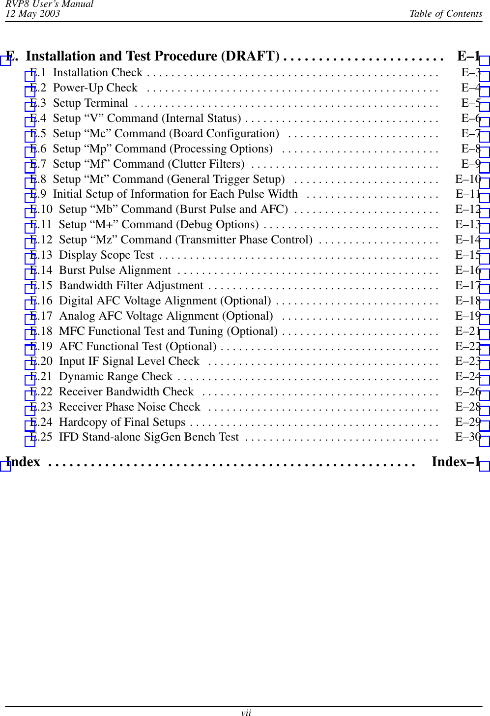 Table of ContentsRVP8 User’s Manual12 May 2003viiE.  Installation and Test Procedure (DRAFT) E–1 . . . . . . . . . . . . . . . . . . . . . . . E.1  Installation Check E–3 . . . . . . . . . . . . . . . . . . . . . . . . . . . . . . . . . . . . . . . . . . . . . . . . E.2  Power-Up Check E–4 . . . . . . . . . . . . . . . . . . . . . . . . . . . . . . . . . . . . . . . . . . . . . . . . E.3  Setup Terminal E–5 . . . . . . . . . . . . . . . . . . . . . . . . . . . . . . . . . . . . . . . . . . . . . . . . . . E.4  Setup “V” Command (Internal Status) E–6 . . . . . . . . . . . . . . . . . . . . . . . . . . . . . . . . E.5  Setup “Mc” Command (Board Configuration) E–7 . . . . . . . . . . . . . . . . . . . . . . . . . E.6  Setup “Mp” Command (Processing Options) E–8 . . . . . . . . . . . . . . . . . . . . . . . . . . E.7  Setup “Mf” Command (Clutter Filters) E–9 . . . . . . . . . . . . . . . . . . . . . . . . . . . . . . . E.8  Setup “Mt” Command (General Trigger Setup) E–10 . . . . . . . . . . . . . . . . . . . . . . . . E.9  Initial Setup of Information for Each Pulse Width E–11 . . . . . . . . . . . . . . . . . . . . . . E.10  Setup “Mb” Command (Burst Pulse and AFC) E–12 . . . . . . . . . . . . . . . . . . . . . . . . E.11  Setup “M+” Command (Debug Options) E–13 . . . . . . . . . . . . . . . . . . . . . . . . . . . . . E.12  Setup “Mz” Command (Transmitter Phase Control) E–14 . . . . . . . . . . . . . . . . . . . . E.13  Display Scope Test E–15 . . . . . . . . . . . . . . . . . . . . . . . . . . . . . . . . . . . . . . . . . . . . . . E.14  Burst Pulse Alignment E–16 . . . . . . . . . . . . . . . . . . . . . . . . . . . . . . . . . . . . . . . . . . . E.15  Bandwidth Filter Adjustment E–17 . . . . . . . . . . . . . . . . . . . . . . . . . . . . . . . . . . . . . . E.16  Digital AFC Voltage Alignment (Optional) E–18 . . . . . . . . . . . . . . . . . . . . . . . . . . . E.17  Analog AFC Voltage Alignment (Optional) E–19 . . . . . . . . . . . . . . . . . . . . . . . . . . E.18  MFC Functional Test and Tuning (Optional) E–21 . . . . . . . . . . . . . . . . . . . . . . . . . . E.19  AFC Functional Test (Optional) E–22 . . . . . . . . . . . . . . . . . . . . . . . . . . . . . . . . . . . . E.20  Input IF Signal Level Check E–23 . . . . . . . . . . . . . . . . . . . . . . . . . . . . . . . . . . . . . . E.21  Dynamic Range Check E–24 . . . . . . . . . . . . . . . . . . . . . . . . . . . . . . . . . . . . . . . . . . . E.22  Receiver Bandwidth Check E–26 . . . . . . . . . . . . . . . . . . . . . . . . . . . . . . . . . . . . . . . E.23  Receiver Phase Noise Check E–28 . . . . . . . . . . . . . . . . . . . . . . . . . . . . . . . . . . . . . . E.24  Hardcopy of Final Setups E–29 . . . . . . . . . . . . . . . . . . . . . . . . . . . . . . . . . . . . . . . . . E.25  IFD Stand-alone SigGen Bench Test E–30 . . . . . . . . . . . . . . . . . . . . . . . . . . . . . . . . Index Index–1 . . . . . . . . . . . . . . . . . . . . . . . . . . . . . . . . . . . . . . . . . . . . . . . . . . . . 