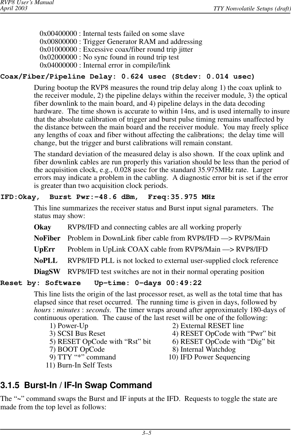 RVP8 User’s ManualApril 2003 TTY Nonvolatile Setups (draft)3–5   0x00400000 : Internal tests failed on some slave   0x00800000 : Trigger Generator RAM and addressing   0x01000000 : Excessive coax/fiber round trip jitter   0x02000000 : No sync found in round trip test   0x04000000 : Internal error in compile/linkCoax/Fiber/Pipeline Delay: 0.624 usec (Stdev: 0.014 usec)During bootup the RVP8 measures the round trip delay along 1) the coax uplink tothe receiver module, 2) the pipeline delays within the receiver module, 3) the opticalfiber downlink to the main board, and 4) pipeline delays in the data decodinghardware.  The time shown is accurate to within 14ns, and is used internally to insurethat the absolute calibration of trigger and burst pulse timing remains unaffected bythe distance between the main board and the receiver module.  You may freely spliceany lengths of coax and fiber without affecting the calibrations;  the delay time willchange, but the trigger and burst calibrations will remain constant.The standard deviation of the measured delay is also shown.  If the coax uplink andfiber downlink cables are run properly this variation should be less than the period ofthe acquisition clock, e.g., 0.028 sec for the standard 35.975MHz rate.  Largererrors may indicate a problem in the cabling.  A diagnostic error bit is set if the erroris greater than two acquisition clock periods.IFD:Okay,  Burst Pwr:–48.6 dBm,  Freq:35.975 MHzThis line summarizes the receiver status and Burst input signal parameters.  Thestatus may show:Okay RVP8/IFD and connecting cables are all working properlyNoFiber Problem in DownLink fiber cable from RVP8/IFD ––&gt; RVP8/MainUpErr Problem in UpLink COAX cable from RVP8/Main ––&gt; RVP8/IFDNoPLL RVP8/IFD PLL is not locked to external user-supplied clock referenceDiagSW RVP8/IFD test switches are not in their normal operating positionReset by: Software   Up–time: 0–days 00:49:22This line lists the origin of the last processor reset, as well as the total time that haselapsed since that reset occurred.  The running time is given in days, followed byhours : minutes : seconds.  The timer wraps around after approximately 180-days ofcontinuous operation.  The cause of the last reset will be one of the following:        1) Power-Up   2) External RESET line        3) SCSI Bus Reset   4) RESET OpCode with “Pwr” bit        5) RESET OpCode with “Rst” bit   6) RESET OpCode with “Dig” bit        7) BOOT OpCode   8) Internal Watchdog        9) TTY “*” command 10) IFD Power Sequencing      11) Burn-In Self Tests3.1.5  Burst-In / IF-In Swap CommandThe “~” command swaps the Burst and IF inputs at the IFD.  Requests to toggle the state aremade from the top level as follows: