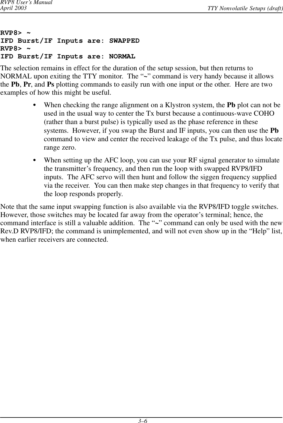 RVP8 User’s ManualApril 2003 TTY Nonvolatile Setups (draft)3–6RVP8&gt; ~IFD Burst/IF Inputs are: SWAPPEDRVP8&gt; ~IFD Burst/IF Inputs are: NORMALThe selection remains in effect for the duration of the setup session, but then returns toNORMAL upon exiting the TTY monitor.  The “~” command is very handy because it allowsthe Pb, Pr, and Ps plotting commands to easily run with one input or the other.  Here are twoexamples of how this might be useful.When checking the range alignment on a Klystron system, the Pb plot can not beused in the usual way to center the Tx burst because a continuous-wave COHO(rather than a burst pulse) is typically used as the phase reference in thesesystems.  However, if you swap the Burst and IF inputs, you can then use the Pbcommand to view and center the received leakage of the Tx pulse, and thus locaterange zero.When setting up the AFC loop, you can use your RF signal generator to simulatethe transmitter’s frequency, and then run the loop with swapped RVP8/IFDinputs.  The AFC servo will then hunt and follow the siggen frequency suppliedvia the receiver.  You can then make step changes in that frequency to verify thatthe loop responds properly.Note that the same input swapping function is also available via the RVP8/IFD toggle switches.However, those switches may be located far away from the operator’s terminal; hence, thecommand interface is still a valuable addition.  The “~” command can only be used with the newRev.D RVP8/IFD; the command is unimplemented, and will not even show up in the “Help” list,when earlier receivers are connected.