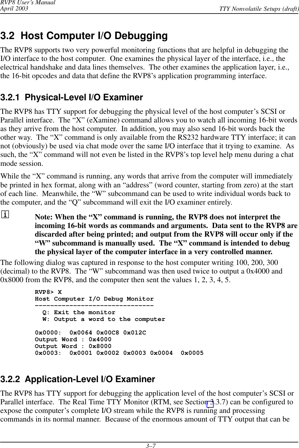 RVP8 User’s ManualApril 2003 TTY Nonvolatile Setups (draft)3–73.2  Host Computer I/O DebuggingThe RVP8 supports two very powerful monitoring functions that are helpful in debugging theI/O interface to the host computer.  One examines the physical layer of the interface, i.e., theelectrical handshake and data lines themselves.  The other examines the application layer, i.e.,the 16-bit opcodes and data that define the RVP8’s application programming interface.3.2.1  Physical-Level I/O ExaminerThe RVP8 has TTY support for debugging the physical level of the host computer’s SCSI orParallel interface.  The “X” (eXamine) command allows you to watch all incoming 16-bit wordsas they arrive from the host computer.  In addition, you may also send 16-bit words back theother way.  The “X” command is only available from the RS232 hardware TTY interface; it cannot (obviously) be used via chat mode over the same I/O interface that it trying to examine.  Assuch, the “X” command will not even be listed in the RVP8’s top level help menu during a chatmode session.While the “X” command is running, any words that arrive from the computer will immediatelybe printed in hex format, along with an “address” (word counter, starting from zero) at the startof each line.  Meanwhile, the “W” subcommand can be used to write individual words back tothe computer, and the “Q” subcommand will exit the I/O examiner entirely.Note: When the “X” command is running, the RVP8 does not interpret theincoming 16-bit words as commands and arguments.  Data sent to the RVP8 arediscarded after being printed; and output from the RVP8 will occur only if the“W” subcommand is manually used.  The “X” command is intended to debugthe physical layer of the computer interface in a very controlled manner.The following dialog was captured in response to the host computer writing 100, 200, 300(decimal) to the RVP8.  The “W” subcommand was then used twice to output a 0x4000 and0x8000 from the RVP8, and the computer then sent the values 1, 2, 3, 4, 5.RVP8&gt; XHost Computer I/O Debug Monitor–––––––––––––––––––––––––––––––  Q: Exit the monitor  W: Output a word to the computer0x0000:  0x0064 0x00C8 0x012COutput Word : 0x4000Output Word : 0x80000x0003:  0x0001 0x0002 0x0003 0x0004  0x00053.2.2  Application-Level I/O ExaminerThe RVP8 has TTY support for debugging the application level of the host computer’s SCSI orParallel interface.  The Real Time TTY Monitor (RTM, see Section 3.3.7) can be configured toexpose the computer’s complete I/O stream while the RVP8 is running and processingcommands in its normal manner.  Because of the enormous amount of TTY output that can be