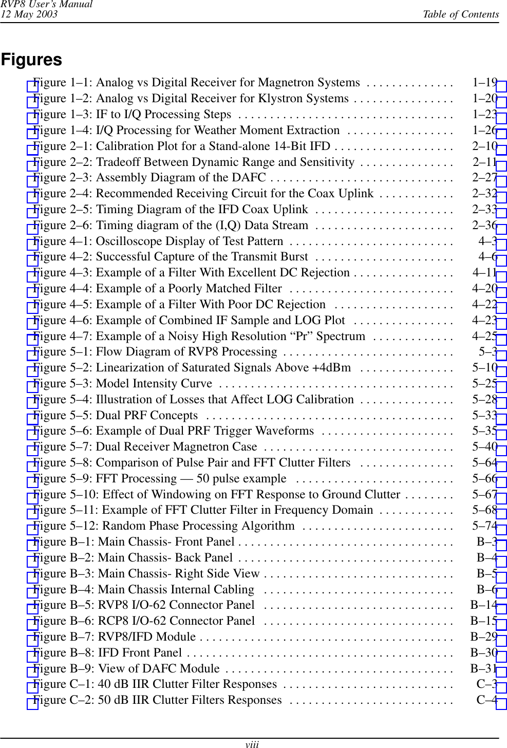 Table of ContentsRVP8 User’s Manual12 May 2003viiiFiguresFigure 1–1: Analog vs Digital Receiver for Magnetron Systems 1–19 . . . . . . . . . . . . . . Figure 1–2: Analog vs Digital Receiver for Klystron Systems 1–20 . . . . . . . . . . . . . . . . Figure 1–3: IF to I/Q Processing Steps 1–23 . . . . . . . . . . . . . . . . . . . . . . . . . . . . . . . . . . Figure 1–4: I/Q Processing for Weather Moment Extraction 1–26 . . . . . . . . . . . . . . . . . Figure 2–1: Calibration Plot for a Stand-alone 14-Bit IFD 2–10 . . . . . . . . . . . . . . . . . . . Figure 2–2: Tradeoff Between Dynamic Range and Sensitivity 2–11 . . . . . . . . . . . . . . . Figure 2–3: Assembly Diagram of the DAFC 2–27 . . . . . . . . . . . . . . . . . . . . . . . . . . . . . Figure 2–4: Recommended Receiving Circuit for the Coax Uplink 2–32 . . . . . . . . . . . . Figure 2–5: Timing Diagram of the IFD Coax Uplink 2–33 . . . . . . . . . . . . . . . . . . . . . . Figure 2–6: Timing diagram of the (I,Q) Data Stream 2–36 . . . . . . . . . . . . . . . . . . . . . . Figure 4–1: Oscilloscope Display of Test Pattern 4–3 . . . . . . . . . . . . . . . . . . . . . . . . . . Figure 4–2: Successful Capture of the Transmit Burst 4–6 . . . . . . . . . . . . . . . . . . . . . . Figure 4–3: Example of a Filter With Excellent DC Rejection 4–11 . . . . . . . . . . . . . . . . Figure 4–4: Example of a Poorly Matched Filter 4–20 . . . . . . . . . . . . . . . . . . . . . . . . . . Figure 4–5: Example of a Filter With Poor DC Rejection 4–22 . . . . . . . . . . . . . . . . . . . Figure 4–6: Example of Combined IF Sample and LOG Plot 4–23 . . . . . . . . . . . . . . . . Figure 4–7: Example of a Noisy High Resolution “Pr” Spectrum 4–25 . . . . . . . . . . . . . Figure 5–1: Flow Diagram of RVP8 Processing 5–3 . . . . . . . . . . . . . . . . . . . . . . . . . . . Figure 5–2: Linearization of Saturated Signals Above +4dBm 5–10 . . . . . . . . . . . . . . . Figure 5–3: Model Intensity Curve 5–25 . . . . . . . . . . . . . . . . . . . . . . . . . . . . . . . . . . . . . Figure 5–4: Illustration of Losses that Affect LOG Calibration 5–28 . . . . . . . . . . . . . . . Figure 5–5: Dual PRF Concepts 5–33 . . . . . . . . . . . . . . . . . . . . . . . . . . . . . . . . . . . . . . . Figure 5–6: Example of Dual PRF Trigger Waveforms 5–35 . . . . . . . . . . . . . . . . . . . . . Figure 5–7: Dual Receiver Magnetron Case 5–40 . . . . . . . . . . . . . . . . . . . . . . . . . . . . . . Figure 5–8: Comparison of Pulse Pair and FFT Clutter Filters 5–64 . . . . . . . . . . . . . . . Figure 5–9: FFT Processing — 50 pulse example 5–66 . . . . . . . . . . . . . . . . . . . . . . . . . Figure 5–10: Effect of Windowing on FFT Response to Ground Clutter 5–67 . . . . . . . . Figure 5–11: Example of FFT Clutter Filter in Frequency Domain 5–68 . . . . . . . . . . . . Figure 5–12: Random Phase Processing Algorithm 5–74 . . . . . . . . . . . . . . . . . . . . . . . . Figure B–1: Main Chassis- Front Panel B–3 . . . . . . . . . . . . . . . . . . . . . . . . . . . . . . . . . . Figure B–2: Main Chassis- Back Panel B–4 . . . . . . . . . . . . . . . . . . . . . . . . . . . . . . . . . . Figure B–3: Main Chassis- Right Side View B–5 . . . . . . . . . . . . . . . . . . . . . . . . . . . . . . Figure B–4: Main Chassis Internal Cabling B–6 . . . . . . . . . . . . . . . . . . . . . . . . . . . . . . Figure B–5: RVP8 I/O-62 Connector Panel B–14 . . . . . . . . . . . . . . . . . . . . . . . . . . . . . . Figure B–6: RCP8 I/O-62 Connector Panel B–15 . . . . . . . . . . . . . . . . . . . . . . . . . . . . . . Figure B–7: RVP8/IFD Module B–29 . . . . . . . . . . . . . . . . . . . . . . . . . . . . . . . . . . . . . . . . Figure B–8: IFD Front Panel B–30 . . . . . . . . . . . . . . . . . . . . . . . . . . . . . . . . . . . . . . . . . . Figure B–9: View of DAFC Module B–31 . . . . . . . . . . . . . . . . . . . . . . . . . . . . . . . . . . . . Figure C–1: 40 dB IIR Clutter Filter Responses C–3 . . . . . . . . . . . . . . . . . . . . . . . . . . . Figure C–2: 50 dB IIR Clutter Filters Responses C–4 . . . . . . . . . . . . . . . . . . . . . . . . . . 
