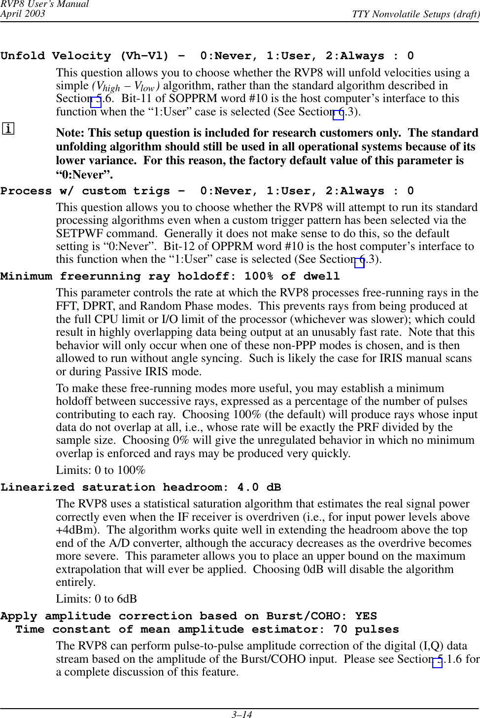 RVP8 User’s ManualApril 2003 TTY Nonvolatile Setups (draft)3–14Unfold Velocity (Vh–Vl) –  0:Never, 1:User, 2:Always : 0This question allows you to choose whether the RVP8 will unfold velocities using asimple (Vhigh – Vlow) algorithm, rather than the standard algorithm described inSection 5.6.  Bit-11 of SOPPRM word #10 is the host computer’s interface to thisfunction when the “1:User” case is selected (See Section 6.3).Note: This setup question is included for research customers only.  The standardunfolding algorithm should still be used in all operational systems because of itslower variance.  For this reason, the factory default value of this parameter is“0:Never”.Process w/ custom trigs –  0:Never, 1:User, 2:Always : 0This question allows you to choose whether the RVP8 will attempt to run its standardprocessing algorithms even when a custom trigger pattern has been selected via theSETPWF command.  Generally it does not make sense to do this, so the defaultsetting is “0:Never”.  Bit-12 of OPPRM word #10 is the host computer’s interface tothis function when the “1:User” case is selected (See Section 6.3).Minimum freerunning ray holdoff: 100% of dwellThis parameter controls the rate at which the RVP8 processes free-running rays in theFFT, DPRT, and Random Phase modes.  This prevents rays from being produced atthe full CPU limit or I/O limit of the processor (whichever was slower); which couldresult in highly overlapping data being output at an unusably fast rate.  Note that thisbehavior will only occur when one of these non-PPP modes is chosen, and is thenallowed to run without angle syncing.  Such is likely the case for IRIS manual scansor during Passive IRIS mode.To make these free-running modes more useful, you may establish a minimumholdoff between successive rays, expressed as a percentage of the number of pulsescontributing to each ray.  Choosing 100% (the default) will produce rays whose inputdata do not overlap at all, i.e., whose rate will be exactly the PRF divided by thesample size.  Choosing 0% will give the unregulated behavior in which no minimumoverlap is enforced and rays may be produced very quickly.Limits: 0 to 100%Linearized saturation headroom: 4.0 dBThe RVP8 uses a statistical saturation algorithm that estimates the real signal powercorrectly even when the IF receiver is overdriven (i.e., for input power levels above+4dBm).  The algorithm works quite well in extending the headroom above the topend of the A/D converter, although the accuracy decreases as the overdrive becomesmore severe.  This parameter allows you to place an upper bound on the maximumextrapolation that will ever be applied.  Choosing 0dB will disable the algorithmentirely.Limits: 0 to 6dBApply amplitude correction based on Burst/COHO: YES  Time constant of mean amplitude estimator: 70 pulsesThe RVP8 can perform pulse-to-pulse amplitude correction of the digital (I,Q) datastream based on the amplitude of the Burst/COHO input.  Please see Section 5.1.6 fora complete discussion of this feature.