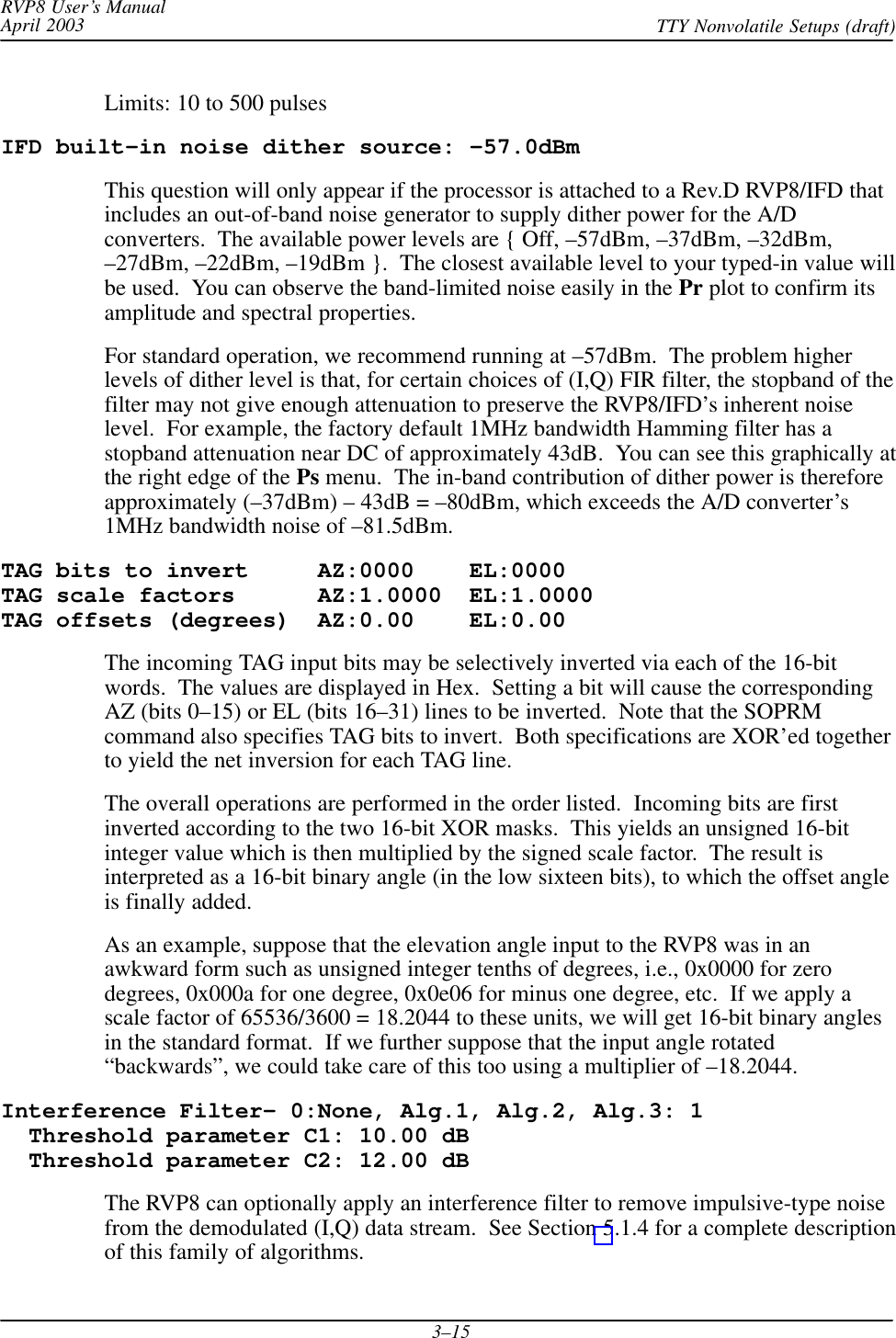 RVP8 User’s ManualApril 2003 TTY Nonvolatile Setups (draft)3–15Limits: 10 to 500 pulsesIFD built–in noise dither source: –57.0dBmThis question will only appear if the processor is attached to a Rev.D RVP8/IFD thatincludes an out-of-band noise generator to supply dither power for the A/Dconverters.  The available power levels are { Off, –57dBm, –37dBm, –32dBm,–27dBm, –22dBm, –19dBm }.  The closest available level to your typed-in value willbe used.  You can observe the band-limited noise easily in the Pr plot to confirm itsamplitude and spectral properties.For standard operation, we recommend running at –57dBm.  The problem higherlevels of dither level is that, for certain choices of (I,Q) FIR filter, the stopband of thefilter may not give enough attenuation to preserve the RVP8/IFD’s inherent noiselevel.  For example, the factory default 1MHz bandwidth Hamming filter has astopband attenuation near DC of approximately 43dB.  You can see this graphically atthe right edge of the Ps menu.  The in-band contribution of dither power is thereforeapproximately (–37dBm) – 43dB = –80dBm, which exceeds the A/D converter’s1MHz bandwidth noise of –81.5dBm.TAG bits to invert     AZ:0000    EL:0000TAG scale factors      AZ:1.0000  EL:1.0000TAG offsets (degrees)  AZ:0.00    EL:0.00The incoming TAG input bits may be selectively inverted via each of the 16-bitwords.  The values are displayed in Hex.  Setting a bit will cause the correspondingAZ (bits 0–15) or EL (bits 16–31) lines to be inverted.  Note that the SOPRMcommand also specifies TAG bits to invert.  Both specifications are XOR’ed togetherto yield the net inversion for each TAG line.The overall operations are performed in the order listed.  Incoming bits are firstinverted according to the two 16-bit XOR masks.  This yields an unsigned 16-bitinteger value which is then multiplied by the signed scale factor.  The result isinterpreted as a 16-bit binary angle (in the low sixteen bits), to which the offset angleis finally added.As an example, suppose that the elevation angle input to the RVP8 was in anawkward form such as unsigned integer tenths of degrees, i.e., 0x0000 for zerodegrees, 0x000a for one degree, 0x0e06 for minus one degree, etc.  If we apply ascale factor of 65536/3600 = 18.2044 to these units, we will get 16-bit binary anglesin the standard format.  If we further suppose that the input angle rotated“backwards”, we could take care of this too using a multiplier of –18.2044.Interference Filter– 0:None, Alg.1, Alg.2, Alg.3: 1  Threshold parameter C1: 10.00 dB  Threshold parameter C2: 12.00 dBThe RVP8 can optionally apply an interference filter to remove impulsive-type noisefrom the demodulated (I,Q) data stream.  See Section 5.1.4 for a complete descriptionof this family of algorithms.