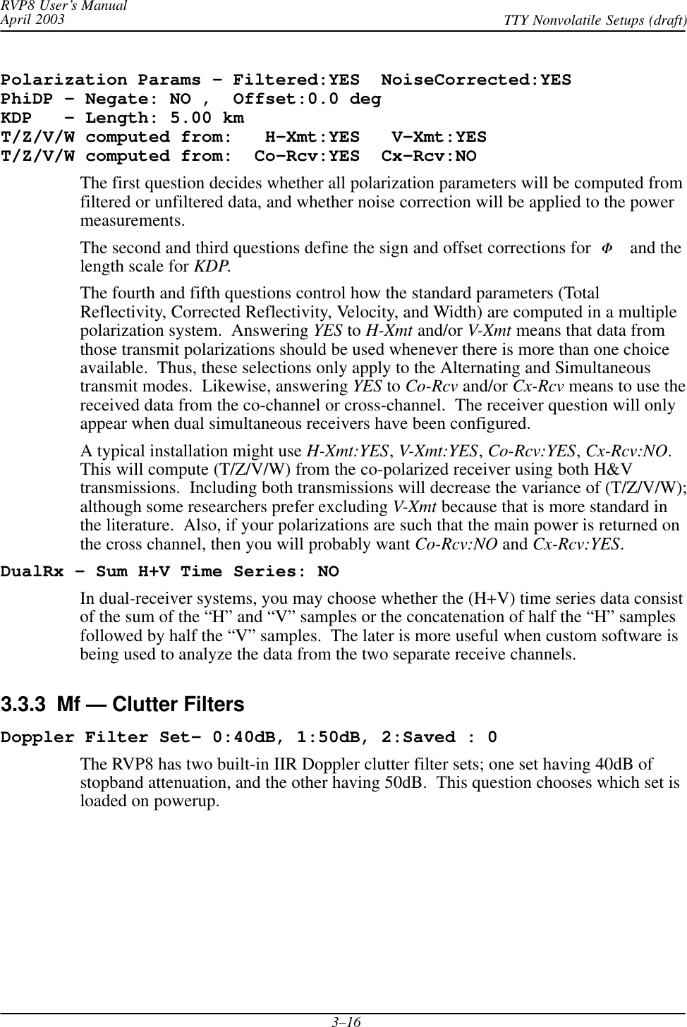 RVP8 User’s ManualApril 2003 TTY Nonvolatile Setups (draft)3–16Polarization Params – Filtered:YES  NoiseCorrected:YESPhiDP – Negate: NO ,  Offset:0.0 degKDP   – Length: 5.00 kmT/Z/V/W computed from:   H–Xmt:YES   V–Xmt:YEST/Z/V/W computed from:  Co–Rcv:YES  Cx–Rcv:NOThe first question decides whether all polarization parameters will be computed fromfiltered or unfiltered data, and whether noise correction will be applied to the powermeasurements.The second and third questions define the sign and offset corrections for  DP and thelength scale for KDP.The fourth and fifth questions control how the standard parameters (TotalReflectivity, Corrected Reflectivity, Velocity, and Width) are computed in a multiplepolarization system.  Answering YES to H-Xmt and/or V-Xmt means that data fromthose transmit polarizations should be used whenever there is more than one choiceavailable.  Thus, these selections only apply to the Alternating and Simultaneoustransmit modes.  Likewise, answering YES to Co-Rcv and/or Cx-Rcv means to use thereceived data from the co-channel or cross-channel.  The receiver question will onlyappear when dual simultaneous receivers have been configured.A typical installation might use H-Xmt:YES, V-Xmt:YES, Co-Rcv:YES, Cx-Rcv:NO.This will compute (T/Z/V/W) from the co-polarized receiver using both H&amp;Vtransmissions.  Including both transmissions will decrease the variance of (T/Z/V/W);although some researchers prefer excluding V-Xmt because that is more standard inthe literature.  Also, if your polarizations are such that the main power is returned onthe cross channel, then you will probably want Co-Rcv:NO and Cx-Rcv:YES.DualRx – Sum H+V Time Series: NOIn dual-receiver systems, you may choose whether the (H+V) time series data consistof the sum of the “H” and “V” samples or the concatenation of half the “H” samplesfollowed by half the “V” samples.  The later is more useful when custom software isbeing used to analyze the data from the two separate receive channels.3.3.3  Mf — Clutter FiltersDoppler Filter Set- 0:40dB, 1:50dB, 2:Saved : 0The RVP8 has two built-in IIR Doppler clutter filter sets; one set having 40dB ofstopband attenuation, and the other having 50dB.  This question chooses which set isloaded on powerup.