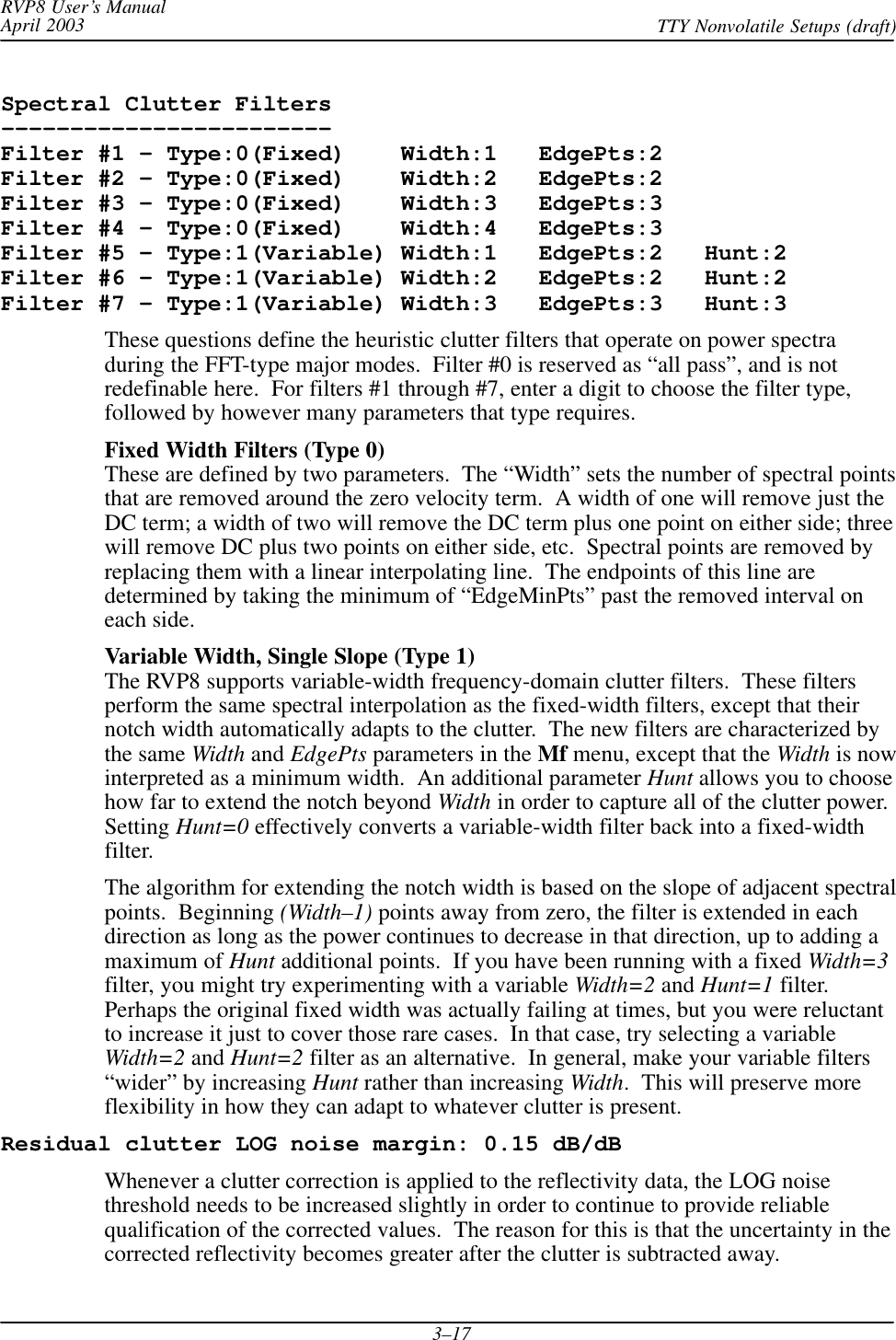 RVP8 User’s ManualApril 2003 TTY Nonvolatile Setups (draft)3–17Spectral Clutter Filters––––––––––––––––––––––––Filter #1 – Type:0(Fixed)    Width:1   EdgePts:2Filter #2 – Type:0(Fixed)    Width:2   EdgePts:2Filter #3 – Type:0(Fixed)    Width:3   EdgePts:3Filter #4 – Type:0(Fixed)    Width:4   EdgePts:3Filter #5 – Type:1(Variable) Width:1   EdgePts:2   Hunt:2Filter #6 – Type:1(Variable) Width:2   EdgePts:2   Hunt:2Filter #7 – Type:1(Variable) Width:3   EdgePts:3   Hunt:3These questions define the heuristic clutter filters that operate on power spectraduring the FFT-type major modes.  Filter #0 is reserved as “all pass”, and is notredefinable here.  For filters #1 through #7, enter a digit to choose the filter type,followed by however many parameters that type requires.Fixed Width Filters (Type 0)These are defined by two parameters.  The “Width” sets the number of spectral pointsthat are removed around the zero velocity term.  A width of one will remove just theDC term; a width of two will remove the DC term plus one point on either side; threewill remove DC plus two points on either side, etc.  Spectral points are removed byreplacing them with a linear interpolating line.  The endpoints of this line aredetermined by taking the minimum of “EdgeMinPts” past the removed interval oneach side.Variable Width, Single Slope (Type 1)The RVP8 supports variable-width frequency-domain clutter filters.  These filtersperform the same spectral interpolation as the fixed-width filters, except that theirnotch width automatically adapts to the clutter.  The new filters are characterized bythe same Width and EdgePts parameters in the Mf menu, except that the Width is nowinterpreted as a minimum width.  An additional parameter Hunt allows you to choosehow far to extend the notch beyond Width in order to capture all of the clutter power.Setting Hunt=0 effectively converts a variable-width filter back into a fixed-widthfilter.The algorithm for extending the notch width is based on the slope of adjacent spectralpoints.  Beginning (Width–1) points away from zero, the filter is extended in eachdirection as long as the power continues to decrease in that direction, up to adding amaximum of Hunt additional points.  If you have been running with a fixed Width=3filter, you might try experimenting with a variable Width=2 and Hunt=1 filter.Perhaps the original fixed width was actually failing at times, but you were reluctantto increase it just to cover those rare cases.  In that case, try selecting a variableWidth=2 and Hunt=2 filter as an alternative.  In general, make your variable filters“wider” by increasing Hunt rather than increasing Width.  This will preserve moreflexibility in how they can adapt to whatever clutter is present.Residual clutter LOG noise margin: 0.15 dB/dBWhenever a clutter correction is applied to the reflectivity data, the LOG noisethreshold needs to be increased slightly in order to continue to provide reliablequalification of the corrected values.  The reason for this is that the uncertainty in thecorrected reflectivity becomes greater after the clutter is subtracted away.