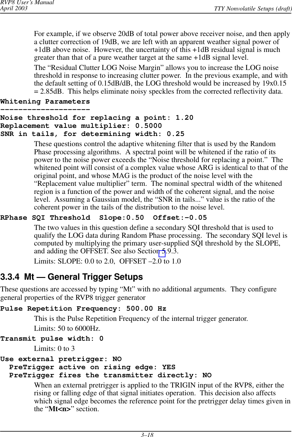 RVP8 User’s ManualApril 2003 TTY Nonvolatile Setups (draft)3–18For example, if we observe 20dB of total power above receiver noise, and then applya clutter correction of 19dB, we are left with an apparent weather signal power of+1dB above noise.  However, the uncertainty of this +1dB residual signal is muchgreater than that of a pure weather target at the same +1dB signal level.The “Residual Clutter LOG Noise Margin” allows you to increase the LOG noisethreshold in response to increasing clutter power.  In the previous example, and withthe default setting of 0.15dB/dB, the LOG threshold would be increased by 19x0.15= 2.85dB.  This helps eliminate noisy speckles from the corrected reflectivity data.Whitening Parameters––––––––––––––––––––Noise threshold for replacing a point: 1.20Replacement value multiplier: 0.5000SNR in tails, for determining width: 0.25These questions control the adaptive whitening filter that is used by the RandomPhase processing algorithms.  A spectral point will be whitened if the ratio of itspower to the noise power exceeds the “Noise threshold for replacing a point.”  Thewhitened point will consist of a complex value whose ARG is identical to that of theoriginal point, and whose MAG is the product of the noise level with the“Replacement value multiplier” term.  The nominal spectral width of the whitenedregion is a function of the power and width of the coherent signal, and the noiselevel.  Assuming a Gaussian model, the “SNR in tails...” value is the ratio of thecoherent power in the tails of the distribution to the noise level.RPhase SQI Threshold  Slope:0.50  Offset:–0.05The two values in this question define a secondary SQI threshold that is used toqualify the LOG data during Random Phase processing.  The secondary SQI level iscomputed by multiplying the primary user-supplied SQI threshold by the SLOPE,and adding the OFFSET. See also Section 5.9.3.Limits: SLOPE: 0.0 to 2.0,  OFFSET –2.0 to 1.03.3.4  Mt — General Trigger SetupsThese questions are accessed by typing “Mt” with no additional arguments.  They configuregeneral properties of the RVP8 trigger generatorPulse Repetition Frequency: 500.00 HzThis is the Pulse Repetition Frequency of the internal trigger generator.Limits: 50 to 6000Hz.Transmit pulse width: 0Limits: 0 to 3Use external pretrigger: NO  PreTrigger active on rising edge: YES  PreTrigger fires the transmitter directly: NOWhen an external pretrigger is applied to the TRIGIN input of the RVP8, either therising or falling edge of that signal initiates operation.  This decision also affectswhich signal edge becomes the reference point for the pretrigger delay times given inthe “Mt&lt;n&gt;” section.