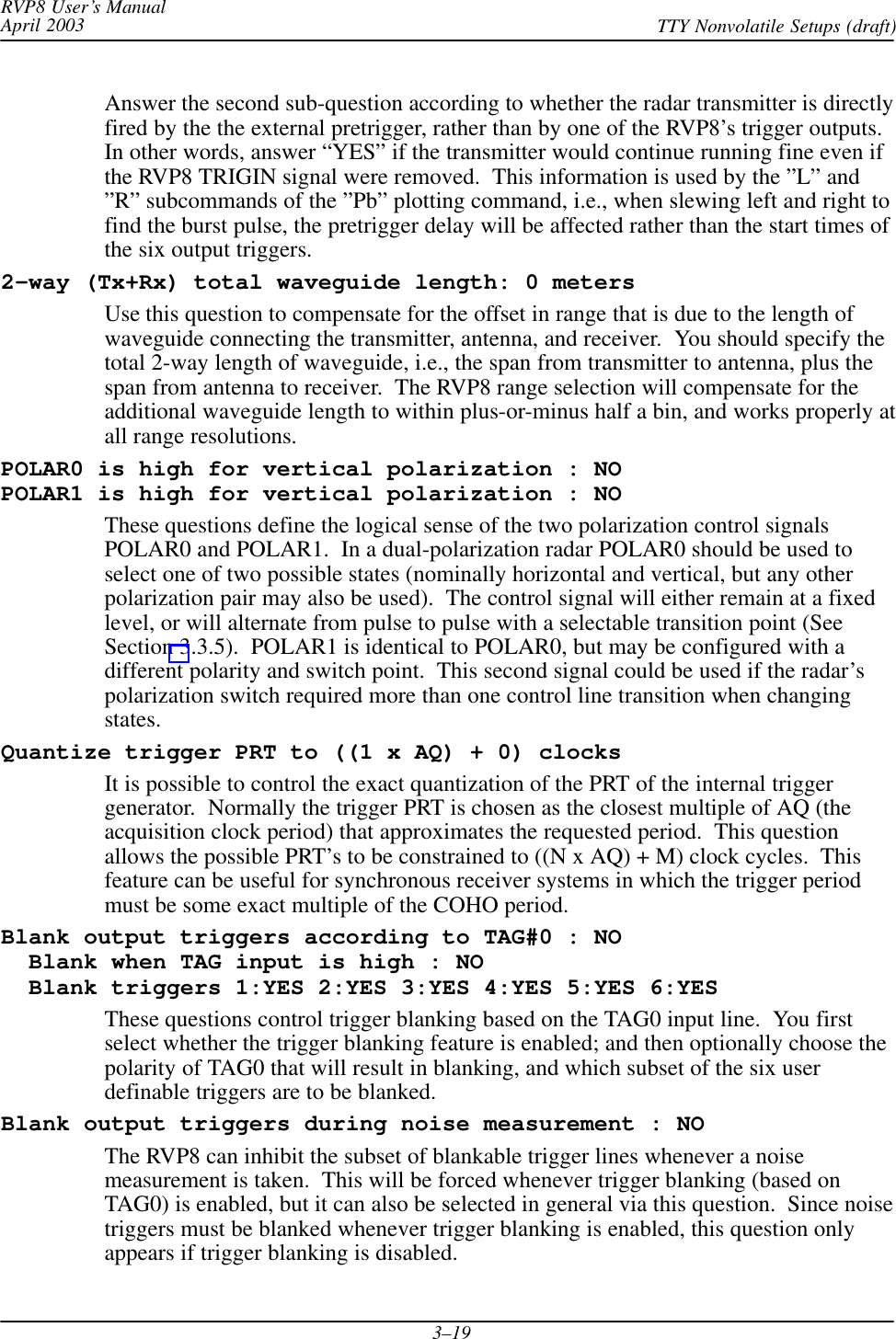 RVP8 User’s ManualApril 2003 TTY Nonvolatile Setups (draft)3–19Answer the second sub-question according to whether the radar transmitter is directlyfired by the the external pretrigger, rather than by one of the RVP8’s trigger outputs.In other words, answer “YES” if the transmitter would continue running fine even ifthe RVP8 TRIGIN signal were removed.  This information is used by the ”L” and”R” subcommands of the ”Pb” plotting command, i.e., when slewing left and right tofind the burst pulse, the pretrigger delay will be affected rather than the start times ofthe six output triggers.2–way (Tx+Rx) total waveguide length: 0 metersUse this question to compensate for the offset in range that is due to the length ofwaveguide connecting the transmitter, antenna, and receiver.  You should specify thetotal 2-way length of waveguide, i.e., the span from transmitter to antenna, plus thespan from antenna to receiver.  The RVP8 range selection will compensate for theadditional waveguide length to within plus-or-minus half a bin, and works properly atall range resolutions.POLAR0 is high for vertical polarization : NOPOLAR1 is high for vertical polarization : NOThese questions define the logical sense of the two polarization control signalsPOLAR0 and POLAR1.  In a dual-polarization radar POLAR0 should be used toselect one of two possible states (nominally horizontal and vertical, but any otherpolarization pair may also be used).  The control signal will either remain at a fixedlevel, or will alternate from pulse to pulse with a selectable transition point (SeeSection 3.3.5).  POLAR1 is identical to POLAR0, but may be configured with adifferent polarity and switch point.  This second signal could be used if the radar’spolarization switch required more than one control line transition when changingstates.Quantize trigger PRT to ((1 x AQ) + 0) clocksIt is possible to control the exact quantization of the PRT of the internal triggergenerator.  Normally the trigger PRT is chosen as the closest multiple of AQ (theacquisition clock period) that approximates the requested period.  This questionallows the possible PRT’s to be constrained to ((N x AQ) + M) clock cycles.  Thisfeature can be useful for synchronous receiver systems in which the trigger periodmust be some exact multiple of the COHO period.Blank output triggers according to TAG#0 : NO  Blank when TAG input is high : NO  Blank triggers 1:YES 2:YES 3:YES 4:YES 5:YES 6:YESThese questions control trigger blanking based on the TAG0 input line.  You firstselect whether the trigger blanking feature is enabled; and then optionally choose thepolarity of TAG0 that will result in blanking, and which subset of the six userdefinable triggers are to be blanked.Blank output triggers during noise measurement : NOThe RVP8 can inhibit the subset of blankable trigger lines whenever a noisemeasurement is taken.  This will be forced whenever trigger blanking (based onTAG0) is enabled, but it can also be selected in general via this question.  Since noisetriggers must be blanked whenever trigger blanking is enabled, this question onlyappears if trigger blanking is disabled.