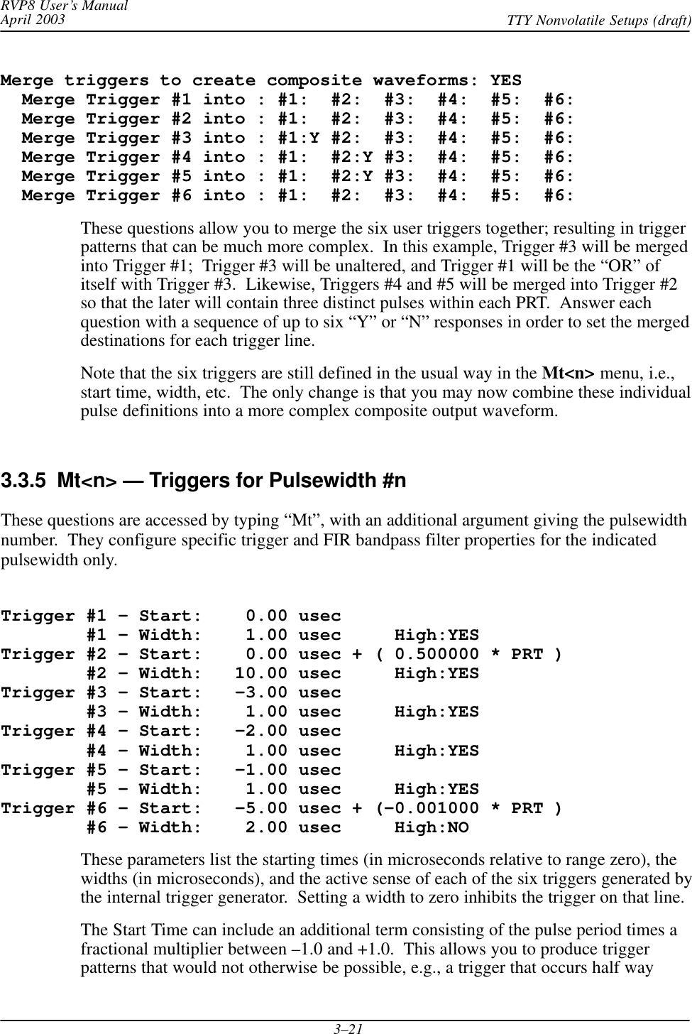 RVP8 User’s ManualApril 2003 TTY Nonvolatile Setups (draft)3–21Merge triggers to create composite waveforms: YES  Merge Trigger #1 into : #1:  #2:  #3:  #4:  #5:  #6:  Merge Trigger #2 into : #1:  #2:  #3:  #4:  #5:  #6:  Merge Trigger #3 into : #1:Y #2:  #3:  #4:  #5:  #6:  Merge Trigger #4 into : #1:  #2:Y #3:  #4:  #5:  #6:  Merge Trigger #5 into : #1:  #2:Y #3:  #4:  #5:  #6:  Merge Trigger #6 into : #1:  #2:  #3:  #4:  #5:  #6:These questions allow you to merge the six user triggers together; resulting in triggerpatterns that can be much more complex.  In this example, Trigger #3 will be mergedinto Trigger #1;  Trigger #3 will be unaltered, and Trigger #1 will be the “OR” ofitself with Trigger #3.  Likewise, Triggers #4 and #5 will be merged into Trigger #2so that the later will contain three distinct pulses within each PRT.  Answer eachquestion with a sequence of up to six “Y” or “N” responses in order to set the mergeddestinations for each trigger line.Note that the six triggers are still defined in the usual way in the Mt&lt;n&gt; menu, i.e.,start time, width, etc.  The only change is that you may now combine these individualpulse definitions into a more complex composite output waveform.3.3.5  Mt&lt;n&gt; — Triggers for Pulsewidth #nThese questions are accessed by typing “Mt”, with an additional argument giving the pulsewidthnumber.  They configure specific trigger and FIR bandpass filter properties for the indicatedpulsewidth only.Trigger #1 – Start:    0.00 usec        #1 – Width:    1.00 usec     High:YESTrigger #2 – Start:    0.00 usec + ( 0.500000 * PRT )        #2 – Width:   10.00 usec     High:YESTrigger #3 – Start:   –3.00 usec        #3 – Width:    1.00 usec     High:YESTrigger #4 – Start:   –2.00 usec        #4 – Width:    1.00 usec     High:YESTrigger #5 – Start:   –1.00 usec        #5 – Width:    1.00 usec     High:YESTrigger #6 – Start:   –5.00 usec + (–0.001000 * PRT )        #6 – Width:    2.00 usec     High:NOThese parameters list the starting times (in microseconds relative to range zero), thewidths (in microseconds), and the active sense of each of the six triggers generated bythe internal trigger generator.  Setting a width to zero inhibits the trigger on that line.The Start Time can include an additional term consisting of the pulse period times afractional multiplier between –1.0 and +1.0.  This allows you to produce triggerpatterns that would not otherwise be possible, e.g., a trigger that occurs half way