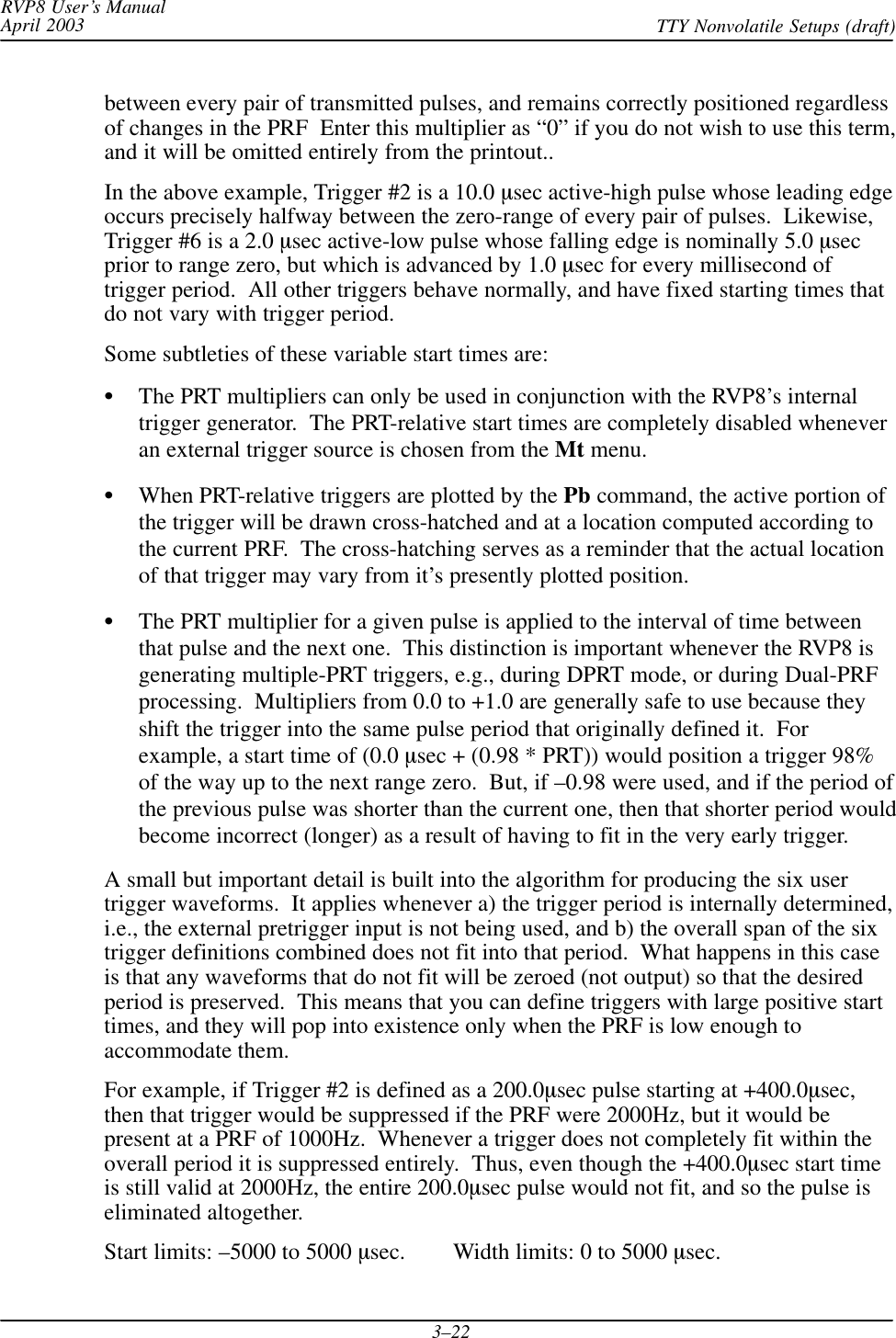 RVP8 User’s ManualApril 2003 TTY Nonvolatile Setups (draft)3–22between every pair of transmitted pulses, and remains correctly positioned regardlessof changes in the PRF  Enter this multiplier as “0” if you do not wish to use this term,and it will be omitted entirely from the printout..In the above example, Trigger #2 is a 10.0 sec active-high pulse whose leading edgeoccurs precisely halfway between the zero-range of every pair of pulses.  Likewise,Trigger #6 is a 2.0 sec active-low pulse whose falling edge is nominally 5.0 secprior to range zero, but which is advanced by 1.0 sec for every millisecond oftrigger period.  All other triggers behave normally, and have fixed starting times thatdo not vary with trigger period.Some subtleties of these variable start times are:The PRT multipliers can only be used in conjunction with the RVP8’s internaltrigger generator.  The PRT-relative start times are completely disabled wheneveran external trigger source is chosen from the Mt menu.When PRT-relative triggers are plotted by the Pb command, the active portion ofthe trigger will be drawn cross-hatched and at a location computed according tothe current PRF.  The cross-hatching serves as a reminder that the actual locationof that trigger may vary from it’s presently plotted position.The PRT multiplier for a given pulse is applied to the interval of time betweenthat pulse and the next one.  This distinction is important whenever the RVP8 isgenerating multiple-PRT triggers, e.g., during DPRT mode, or during Dual-PRFprocessing.  Multipliers from 0.0 to +1.0 are generally safe to use because theyshift the trigger into the same pulse period that originally defined it.  Forexample, a start time of (0.0 sec + (0.98 * PRT)) would position a trigger 98%of the way up to the next range zero.  But, if –0.98 were used, and if the period ofthe previous pulse was shorter than the current one, then that shorter period wouldbecome incorrect (longer) as a result of having to fit in the very early trigger.A small but important detail is built into the algorithm for producing the six usertrigger waveforms.  It applies whenever a) the trigger period is internally determined,i.e., the external pretrigger input is not being used, and b) the overall span of the sixtrigger definitions combined does not fit into that period.  What happens in this caseis that any waveforms that do not fit will be zeroed (not output) so that the desiredperiod is preserved.  This means that you can define triggers with large positive starttimes, and they will pop into existence only when the PRF is low enough toaccommodate them.For example, if Trigger #2 is defined as a 200.0sec pulse starting at +400.0sec,then that trigger would be suppressed if the PRF were 2000Hz, but it would bepresent at a PRF of 1000Hz.  Whenever a trigger does not completely fit within theoverall period it is suppressed entirely.  Thus, even though the +400.0sec start timeis still valid at 2000Hz, the entire 200.0sec pulse would not fit, and so the pulse iseliminated altogether.Start limits: –5000 to 5000 sec.        Width limits: 0 to 5000 sec.
