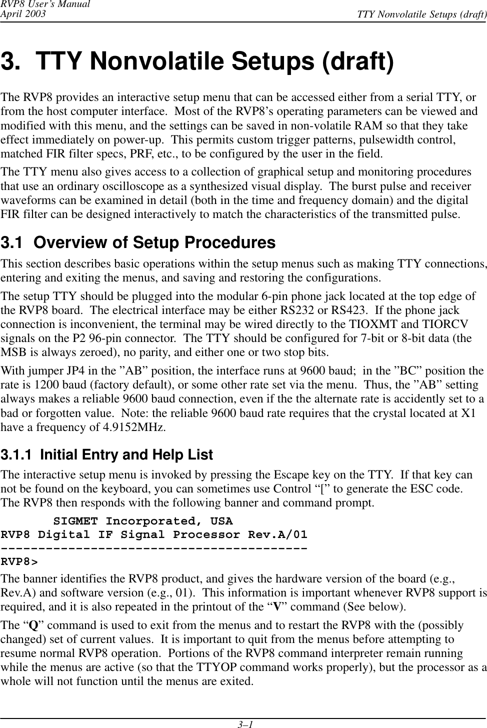 RVP8 User’s ManualApril 2003 TTY Nonvolatile Setups (draft)3–13.  TTY Nonvolatile Setups (draft)The RVP8 provides an interactive setup menu that can be accessed either from a serial TTY, orfrom the host computer interface.  Most of the RVP8’s operating parameters can be viewed andmodified with this menu, and the settings can be saved in non-volatile RAM so that they takeeffect immediately on power-up.  This permits custom trigger patterns, pulsewidth control,matched FIR filter specs, PRF, etc., to be configured by the user in the field.The TTY menu also gives access to a collection of graphical setup and monitoring proceduresthat use an ordinary oscilloscope as a synthesized visual display.  The burst pulse and receiverwaveforms can be examined in detail (both in the time and frequency domain) and the digitalFIR filter can be designed interactively to match the characteristics of the transmitted pulse.3.1  Overview of Setup ProceduresThis section describes basic operations within the setup menus such as making TTY connections,entering and exiting the menus, and saving and restoring the configurations.The setup TTY should be plugged into the modular 6-pin phone jack located at the top edge ofthe RVP8 board.  The electrical interface may be either RS232 or RS423.  If the phone jackconnection is inconvenient, the terminal may be wired directly to the TIOXMT and TIORCVsignals on the P2 96-pin connector.  The TTY should be configured for 7-bit or 8-bit data (theMSB is always zeroed), no parity, and either one or two stop bits.With jumper JP4 in the ”AB” position, the interface runs at 9600 baud;  in the ”BC” position therate is 1200 baud (factory default), or some other rate set via the menu.  Thus, the ”AB” settingalways makes a reliable 9600 baud connection, even if the the alternate rate is accidently set to abad or forgotten value.  Note: the reliable 9600 baud rate requires that the crystal located at X1have a frequency of 4.9152MHz.3.1.1  Initial Entry and Help ListThe interactive setup menu is invoked by pressing the Escape key on the TTY.  If that key cannot be found on the keyboard, you can sometimes use Control “[” to generate the ESC code.The RVP8 then responds with the following banner and command prompt.       SIGMET Incorporated, USARVP8 Digital IF Signal Processor Rev.A/01–––––––––––––––––––––––––––––––––––––––––RVP8&gt;The banner identifies the RVP8 product, and gives the hardware version of the board (e.g.,Rev.A) and software version (e.g., 01).  This information is important whenever RVP8 support isrequired, and it is also repeated in the printout of the “V” command (See below).The “Q” command is used to exit from the menus and to restart the RVP8 with the (possiblychanged) set of current values.  It is important to quit from the menus before attempting toresume normal RVP8 operation.  Portions of the RVP8 command interpreter remain runningwhile the menus are active (so that the TTYOP command works properly), but the processor as awhole will not function until the menus are exited.