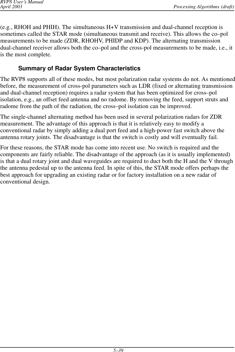 Processing Algorithms (draft)RVP8 User’s ManualApril 20035–39(e.g., RHOH and PHIH). The simultaneous H+V transmission and dual-channel reception issometimes called the STAR mode (simultaneous transmit and receive). This allows the co–polmeasurements to be made (ZDR, RHOHV, PHIDP and KDP). The alternating transmissiondual-channel receiver allows both the co–pol and the cross-pol measurements to be made, i.e., itis the most complete.Summary of Radar System CharacteristicsThe RVP8 supports all of these modes, but most polarization radar systems do not. As mentionedbefore, the measurement of cross-pol parameters such as LDR (fixed or alternating transmissionand dual-channel reception) requires a radar system that has been optimized for cross–polisolation, e.g., an offset feed antenna and no radome. By removing the feed, support struts andradome from the path of the radiation, the cross–pol isolation can be improved.The single-channel alternating method has been used in several polarization radars for ZDRmeasurement. The advantage of this approach is that it is relatively easy to modify aconventional radar by simply adding a dual port feed and a high-power fast switch above theantenna rotary joints. The disadvantage is that the switch is costly and will eventually fail.For these reasons, the STAR mode has come into recent use. No switch is required and thecomponents are fairly reliable. The disadvantage of the approach (as it is usually implemented)is that a dual rotary joint and dual waveguides are required to duct both the H and the V throughthe antenna pedestal up to the antenna feed. In spite of this, the STAR mode offers perhaps thebest approach for upgrading an existing radar or for factory installation on a new radar ofconventional design.