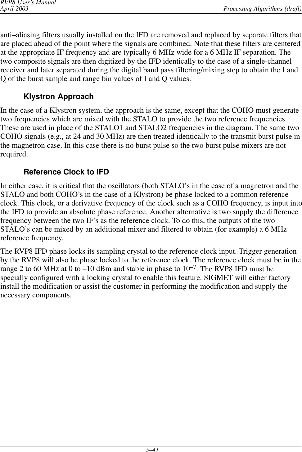 Processing Algorithms (draft)RVP8 User’s ManualApril 20035–41anti–aliasing filters usually installed on the IFD are removed and replaced by separate filters thatare placed ahead of the point where the signals are combined. Note that these filters are centeredat the appropriate IF frequency and are typically 6 MHz wide for a 6 MHz IF separation. Thetwo composite signals are then digitized by the IFD identically to the case of a single-channelreceiver and later separated during the digital band pass filtering/mixing step to obtain the I andQ of the burst sample and range bin values of I and Q values.Klystron ApproachIn the case of a Klystron system, the approach is the same, except that the COHO must generatetwo frequencies which are mixed with the STALO to provide the two reference frequencies.These are used in place of the STALO1 and STALO2 frequencies in the diagram. The same twoCOHO signals (e.g., at 24 and 30 MHz) are then treated identically to the transmit burst pulse inthe magnetron case. In this case there is no burst pulse so the two burst pulse mixers are notrequired.Reference Clock to IFDIn either case, it is critical that the oscillators (both STALO’s in the case of a magnetron and theSTALO and both COHO’s in the case of a Klystron) be phase locked to a common referenceclock. This clock, or a derivative frequency of the clock such as a COHO frequency, is input intothe IFD to provide an absolute phase reference. Another alternative is two supply the differencefrequency between the two IF’s as the reference clock. To do this, the outputs of the twoSTALO’s can be mixed by an additional mixer and filtered to obtain (for example) a 6 MHzreference frequency.The RVP8 IFD phase locks its sampling crystal to the reference clock input. Trigger generationby the RVP8 will also be phase locked to the reference clock. The reference clock must be in therange 2 to 60 MHz at 0 to –10 dBm and stable in phase to 10–7. The RVP8 IFD must bespecially configured with a locking crystal to enable this feature. SIGMET will either factoryinstall the modification or assist the customer in performing the modification and supply thenecessary components.