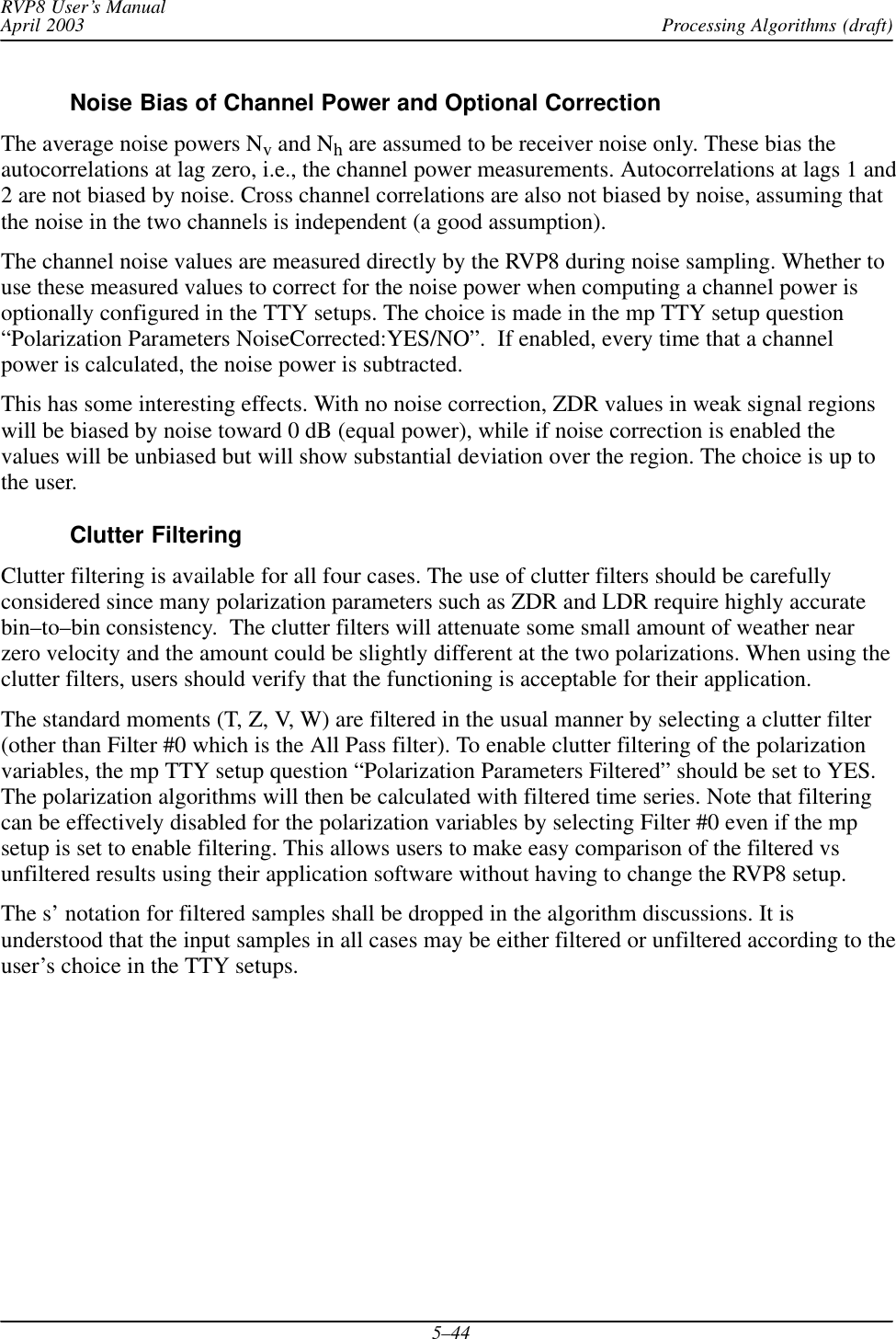 Processing Algorithms (draft)RVP8 User’s ManualApril 20035–44Noise Bias of Channel Power and Optional CorrectionThe average noise powers Nv and Nh are assumed to be receiver noise only. These bias theautocorrelations at lag zero, i.e., the channel power measurements. Autocorrelations at lags 1 and2 are not biased by noise. Cross channel correlations are also not biased by noise, assuming thatthe noise in the two channels is independent (a good assumption).The channel noise values are measured directly by the RVP8 during noise sampling. Whether touse these measured values to correct for the noise power when computing a channel power isoptionally configured in the TTY setups. The choice is made in the mp TTY setup question“Polarization Parameters NoiseCorrected:YES/NO”.  If enabled, every time that a channelpower is calculated, the noise power is subtracted.This has some interesting effects. With no noise correction, ZDR values in weak signal regionswill be biased by noise toward 0 dB (equal power), while if noise correction is enabled thevalues will be unbiased but will show substantial deviation over the region. The choice is up tothe user.Clutter FilteringClutter filtering is available for all four cases. The use of clutter filters should be carefullyconsidered since many polarization parameters such as ZDR and LDR require highly accuratebin–to–bin consistency.  The clutter filters will attenuate some small amount of weather nearzero velocity and the amount could be slightly different at the two polarizations. When using theclutter filters, users should verify that the functioning is acceptable for their application.The standard moments (T, Z, V, W) are filtered in the usual manner by selecting a clutter filter(other than Filter #0 which is the All Pass filter). To enable clutter filtering of the polarizationvariables, the mp TTY setup question “Polarization Parameters Filtered” should be set to YES.The polarization algorithms will then be calculated with filtered time series. Note that filteringcan be effectively disabled for the polarization variables by selecting Filter #0 even if the mpsetup is set to enable filtering. This allows users to make easy comparison of the filtered vsunfiltered results using their application software without having to change the RVP8 setup.The s’ notation for filtered samples shall be dropped in the algorithm discussions. It isunderstood that the input samples in all cases may be either filtered or unfiltered according to theuser’s choice in the TTY setups.