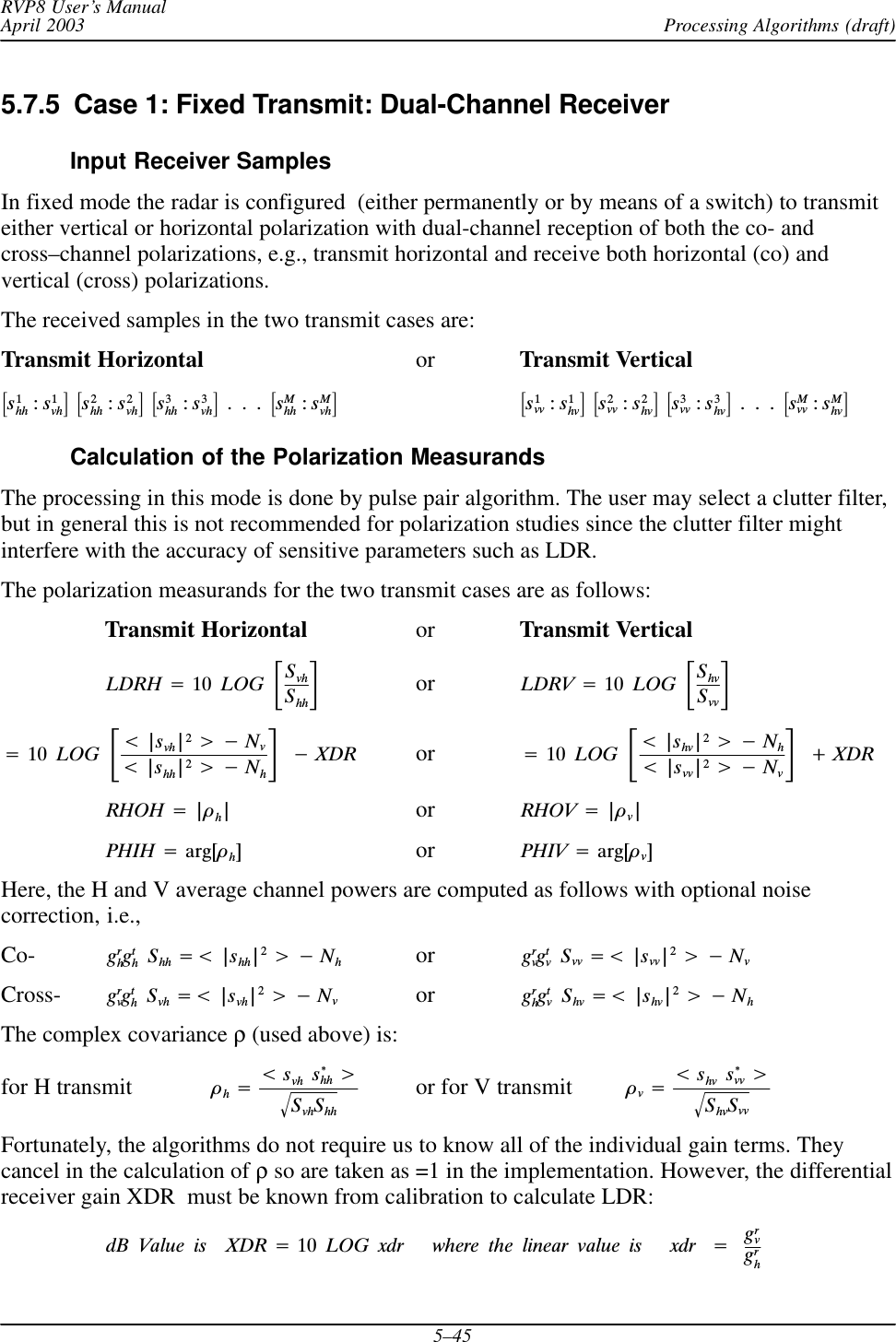 Processing Algorithms (draft)RVP8 User’s ManualApril 20035–455.7.5  Case 1: Fixed Transmit: Dual-Channel ReceiverInput Receiver SamplesIn fixed mode the radar is configured  (either permanently or by means of a switch) to transmiteither vertical or horizontal polarization with dual-channel reception of both the co- andcross–channel polarizations, e.g., transmit horizontal and receive both horizontal (co) andvertical (cross) polarizations.The received samples in the two transmit cases are:Transmit Horizontal or Transmit Verticalƪs1hh :s1vhƫĄƪs2hh :s2vhƫĄƪs3hh :s3vhƫĄ.Ą.Ą.ĄƪsMhh :sMvhƫƪs1vv :s1hvƫĄƪs2vv :s2hvƫĄƪs3vv :s3hvƫĄ.Ą.Ą.ĄƪsMvv :sMhvƫCalculation of the Polarization MeasurandsThe processing in this mode is done by pulse pair algorithm. The user may select a clutter filter,but in general this is not recommended for polarization studies since the clutter filter mightinterfere with the accuracy of sensitive parameters such as LDR.The polarization measurands for the two transmit cases are as follows:Transmit Horizontal or Transmit VerticalLDRH +10ĄLOGĄƪSvhShhƫ  or    LDRV +10ĄLOGĄƪShvSvvƫ+10ĄLOGĄƪt|svh|2u*Nvt|shh|2u*NhƫĄ*XDR or +10ĄLOGĄƪt|shv|2u*Nht|svv|2u*NvƫĄ)XDRRHOH +|òh|or RHOV +|òv|PHIH +arg[òh]or PHIV +arg[òv]Here, the H and V average channel powers are computed as follows with optional noisecorrection, i.e.,Co- grhgthĄShh +t |shh|2u*Nhor grvgtvĄSvv +t |svv|2u*NvCross- grvgthĄSvh +t |svh|2u*Nvor grhgtvĄShv +t |shv|2u*NhThe complex covariance ρ (used above) is:for H transmit òh+tsvhĄs*hh uSvhShhǸor for V transmit òv+tshvĄs*vv uShvSvvǸFortunately, the algorithms do not require us to know all of the individual gain terms. Theycancel in the calculation of ρ so are taken as =1 in the implementation. However, the differentialreceiver gain XDR  must be known from calibration to calculate LDR:dBĄValueĄisĄĄXDR +10ĄLOGĄxdrĄĄĄwhereĄtheĄlinearĄvalueĄisĄĄĄxdrĄ+Ągrvgrh