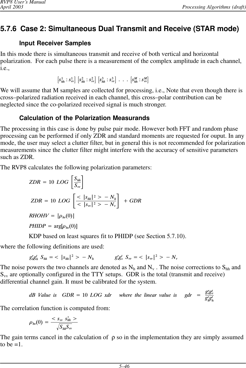 Processing Algorithms (draft)RVP8 User’s ManualApril 20035–465.7.6  Case 2: Simultaneous Dual Transmit and Receive (STAR mode)Input Receiver SamplesIn this mode there is simultaneous transmit and receive of both vertical and horizontalpolarization.  For each pulse there is a measurement of the complex amplitude in each channel,i.e.,ƪs1hh :s1vvƫĄƪs2hh :s2vvƫĄƪs3hh :s3vvƫĄ.Ą.Ą.ĄƪsMhh :sMvvƫWe will assume that M samples are collected for processing, i.e., Note that even though there iscross–polarized radiation received in each channel, this cross–polar contribution can beneglected since the co-polarized received signal is much stronger.Calculation of the Polarization MeasurandsThe processing in this case is done by pulse pair mode. However both FFT and random phaseprocessing can be performed if only ZDR and standard moments are requested for ouput. In anymode, the user may select a clutter filter, but in general this is not recommended for polarizationmeasurements since the clutter filter might interfere with the accuracy of sensitive parameterssuch as ZDR.The RVP8 calculates the following polarization parameters:ZDR +10ĄLOGĄƪShhSvvƫZDR +10ĄLOGĄƪt|shh|2u*Nht|svv|2u*NvƫĄ)GDRRHOHV +|òhv(0)|PHIDP +arg[òhv(0)]KDP based on least squares fit to PHIDP (see Section 5.7.10).where the following definitions are used:grhgthĄShh +t |shh|2u*NhgrvgtvĄSvv +t |svv|2u*NvThe noise powers the two channels are denoted as Nh and Nv . The noise corrections to Shh andSvv are optionally configured in the TTY setups.  GDR is the total (transmit and receive)differential channel gain. It must be calibrated for the system.dBĄValueĄisĄĄGDR +10ĄLOGĄxdrĄĄĄwhereĄtheĄlinearĄvalueĄisĄĄĄgdrĄ+ĄgrvgtvgrhgthThe correlation function is computed from:òhv(0) +tsvvĄs*hh uShhSvvǸThe gain terms cancel in the calculation of ρ so in the implementation they are simply assumedto be =1.
